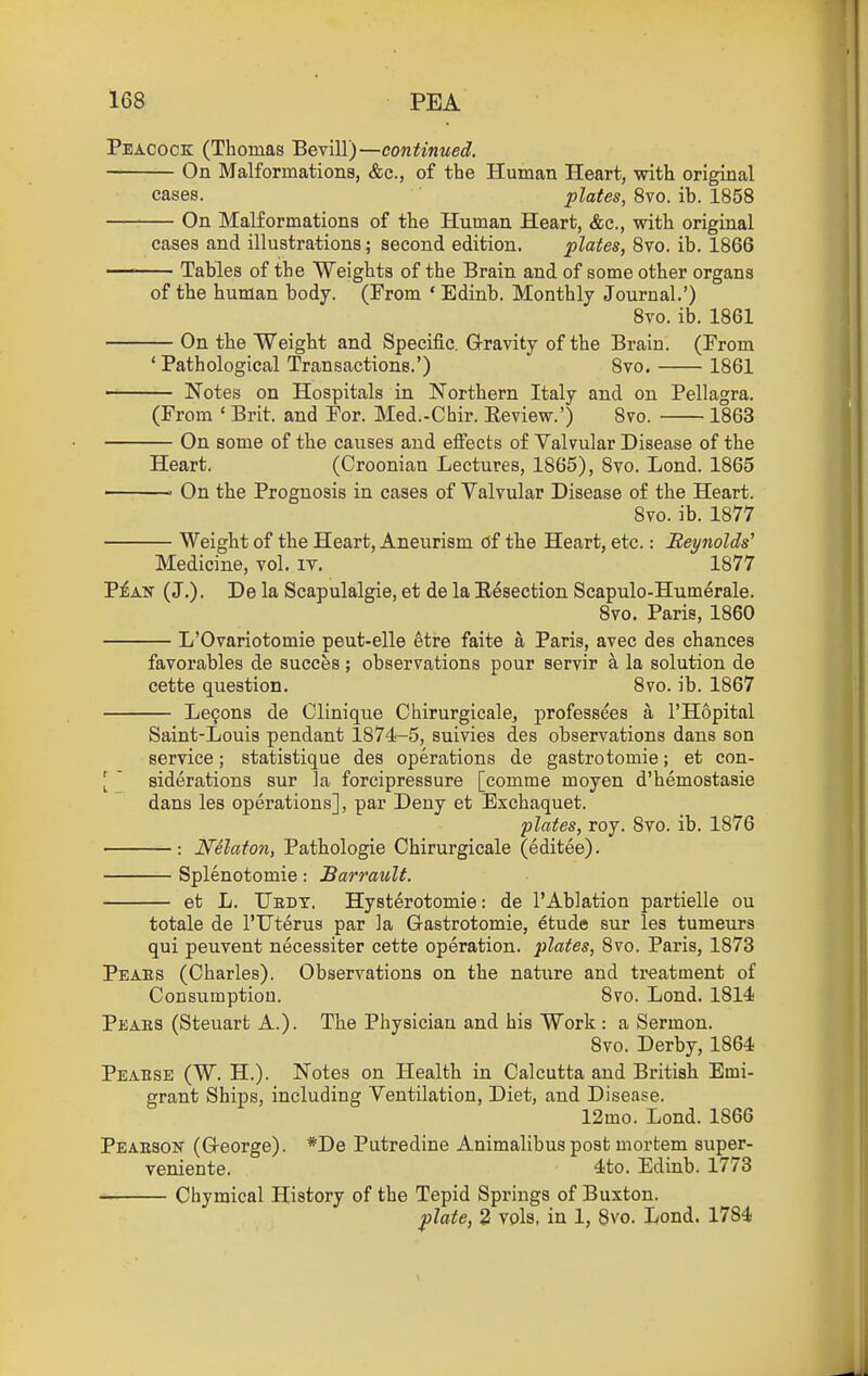 Peacock (Thomas Bevill)—continued. On Malformations, &c., of the Human Heart, with original cases. plates, 8vo. ib. 1858 On Malformations of the Human Heart, &c., with original cases and illustrations; second edition. plates, 8vo. ib. 1866 — Tables of the Weights of the Brain and of some other organs of the human body. (From ' Edinb. Monthly Journal.') 8vo. ib. 1861 On the Weight and Specific. G-ravity of the Brain. (From ' Pathological Transactions.') 8to. 1861 ' Notes on Hospitals in Northern Italy and on Pellagra. (From ' Brit, and For. Med.-Chir. Review.') 8vo. 1863 On some of the causes and effects of Valvular Disease of the Heart. (Croonian Lectures, 1865), 8vo. Lond. 1865 ' On the Prognosis in cases of Valvular Disease of the Heart. 8vo. ib. 1877 Weight of the Heart, Aneurism Of the Heart, etc.: Reynolds' Medicine, vol. iv. 1877 PiAN (J,). De la Scapulalgie, et de la Eesection Scapulo-Humerale. 8vo. Paris, 1860 L'Ovariotomie peut-elle etre faite a Paris, avec des chances favorables de succes; observations pour servir h. la solution de cette question. 8vo. ib. 1867 Legons de Clinique Chirurgicale, professees a I'Hopital Saint-Louis pendant 1874-5, suivies des observations dans son service; statistique des operations de gastrotomie; et con- [ ' siderations sur la forcipressure [comrae moyen d'hemostasie dans les operations], par Deny et Exchaquet. plates, roy. 8vo. ib. 1876 : N^laton, Pathologic Chirurgicale (editee). Splenotomie: Barrault. et L. Ubdt. Hysterotomie: de I'Ablation partielle ou totale de I'Uterus par la Gastrotomie, etude sur les tumeurs qui peuvent necessiter cette operation, plates, 8vo. Paris, 1873 Peaes (Charles). Observations on the nature and treatment of Consumption. 8vo. Lond. 1814 Peaks (Steuart A.). The Physician and his Work : a Sermon. 8vo. Derby, 1864 Peahse (W. H.). Notes on Health in Calcutta and British Emi- grant Ships, including Ventilation, Diet, and Disease. 12mo. Lond. 1866 Peaesok (Greorge). *De Putredine Animalibus post mortem super- veniente. 4to. Edinb. 1773 Chymical History of the Tepid Springs of Buxton. plate, 2 vols, in 1, Svo. Lond. 1784