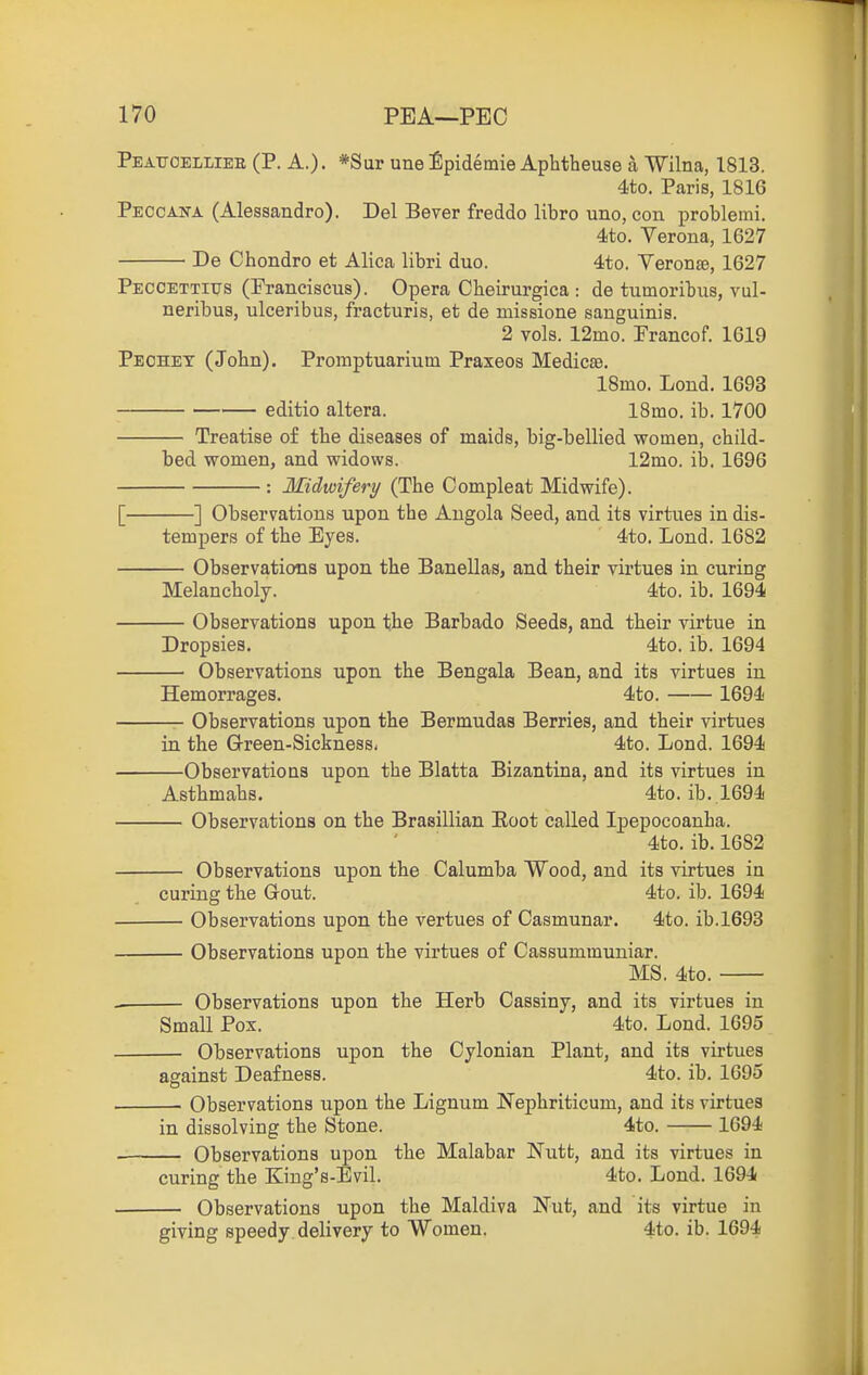 Peatjoelliee (P. A.). *Sar une Epidemie Aphtheuse a Wilna, 1813. 4to. Paris, 1816 Peccana (Alessandro). Del Sever freddo libro uno, con problemi. 4!to, Verona, 1627 De Chondro et Alica libri duo. 4to. Veronte, 1627 Peccettitjs (Franciscus). Opera Cheirurgica : de tumoribus, vul- neribus, ulceribus, fracturis, et de missione sanguinis. 2 vols. 12mo. Prancof. 1G19 Peohet (John). Promptuarium Praxeos Medicae, 18mo. Lond. 1693 editio altera. 18mo. ib. 1700 Treatise of the diseases of maids, big-bellied women, child- bed women, and widows. 12mo. ib. 1696 : Midwifery (The Compleat Midwife). [ ] Observations upon the Angola Seed, and its virtues in dis- tempers of the Eyes. 4to. Lond. 1682 Observations upon the Banellas, and their virtues in curing Melancholy. 4to. ib. 1694 Observations upon the Barbado Seeds, and their virtue in Dropsies. 4to. ib. 1694 Observations upon the Bengala Bean, and its virtues in Hemorrages. 4to. 1694 Observations upon the Bermudas Berries, and their virtues in the Green-Sickness. 4to. Lond. 1694 Observations upon the Blatta Bizantina, and its virtues in Asthmahs. 4to. ib. 1694 Observations on the Brasillian Eoot called Ipepocoanha. 4to. ib. 1682 Observations upon the Calumba Wood, and its virtues in curing the Gout. 4to. ib. 1694 Observations upon the vertues of Casmunar. 4to. ib.l693 Observations upon the virtues of Cassummuniar. MS. 4to. Observations upon the Herb Cassiny, and its virtues in Small Pox. 4to. Lond. 1695 Observations upon the Cylonian Plant, and its virtues against Deafness. 4to. ib. 1695 Observations upon the Lignum Nephriticum, and its virtues in dissolving the Stone. 4to. 1694 Observations upon the Malabar Nutt, and its virtues in curing the King's-Evil. 4to. Lond. 1694 Observations upon the Maldiva Nut, and its virtue in giving speedy delivery to Women. 4to. ib. 1694