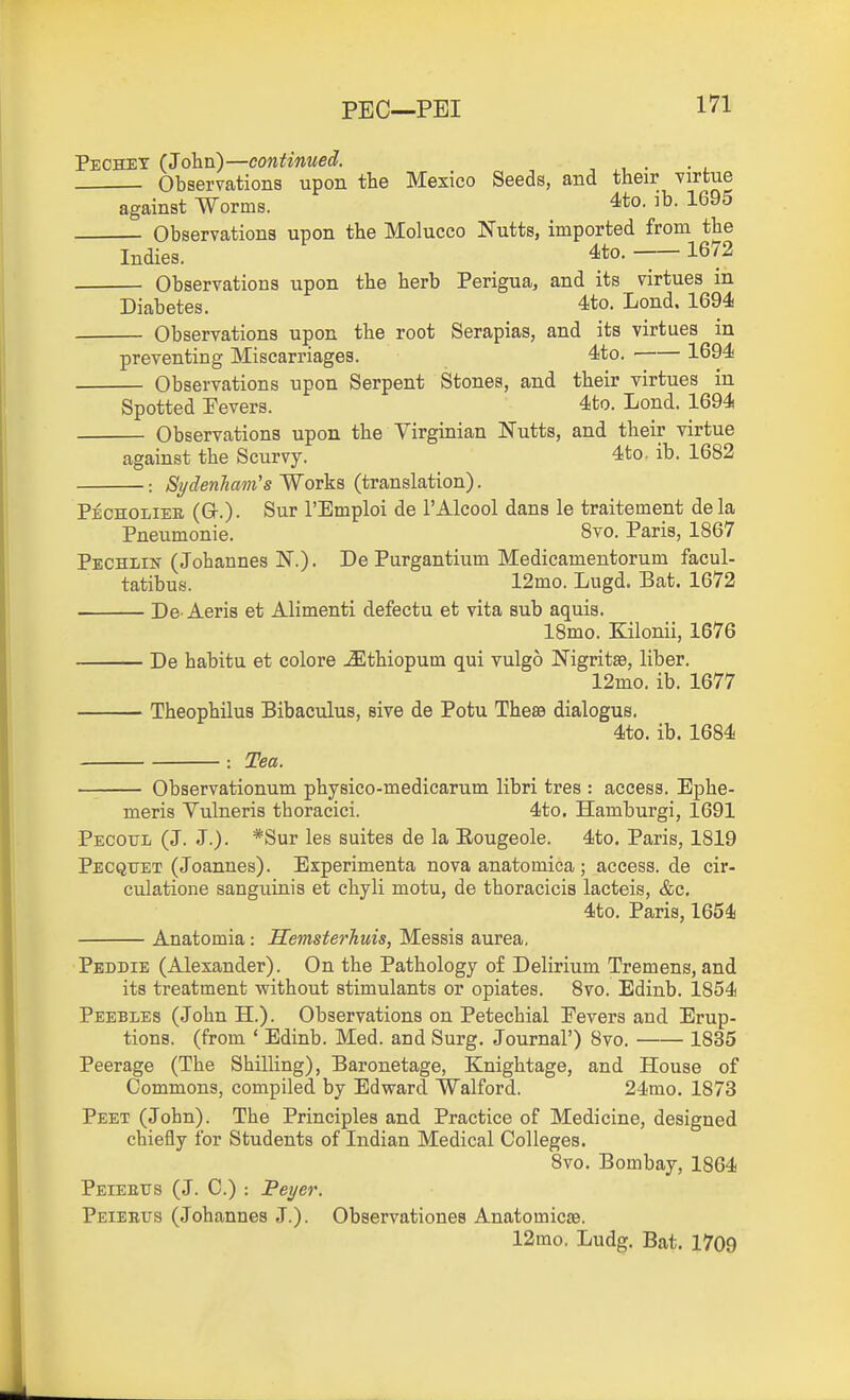 Pechet (Jolin)—continued. Observations upon the Mexico Seeds, and their virtue against Worms. 4to. ib. 1695 Observations upon the Molucco Nutts, imported from the Indies. 4to. — 1672 Observations upon the herb Perigua, and its virtues in Diabetes. 4to. Lond. 1694 Observations upon the root Serapias, and its virtues in preventing Miscarriages. 4to. 1694 Observations upon Serpent Stones, and their virtues in Spotted Fevers. 4to. Lond. 1694 Observations upon the Virginian Nutts, and their virtue against the Scurvy. 4to. ib. 1682 Sydenham's Works (translation). Pecholiee (G-.). Sur I'Emploi de I'Alcool dans le traitement dela Pneumonie. 8vo. Paris, 1867 Pechlin (Johannes N.). De Purgantium Medicamentorum facul- tatibus. 12mo. Lugd. Bat. 1672 De- Aeris et Alimenti defectu et vita sub aquis. 18mo. Kilonii, 1676 De habitu et colore ^thiopum qui vulgo Nigritae, liber. 12mo. ib. 1677 Theophilus Bibaculus, sive de Potu ThesB dialogus. 4to. ib. 1684 : Tea. Observationum physico-medicarum libri tres : access. Ephe- meris Vulneris thoracici. 4to. Hamburgi, 1691 Pecoul (J. J.). *Sur les suites de la Eougeole. 4to. Paris, 1819 Pecquet (Joannes). Experimenta nova anatomica; access, de cir- culatione sanguinis et chyli motu, de thoracicis lacteis, &c. 4to. Paris, 1654 Anatomia: Semsterhuis, Messis aurea, Peddie (Alexander). On the Pathology o£ Delirium Tremens, and its treatment without stimulants or opiates. 8vo. Edinb. 1854 Peebles (John H.). Observations on Petechial Fevers and Erup- tions, (from ' Edinb. Med. and Surg. Journal') 8vo. 1835 Peerage (The Shilling), Baronetage, Knightage, and House of Commons, compiled by Edward Walford. 24mo. 1873 Peet (John). The Principles and Practice of Medicine, designed chiefly for Students of Indian Medical Colleges. 8vo, Bombay, 1864 Peieeus (J. C.) : Peyer. Peieeus (Johannes J.). Observationes Anatomicse. 12mo. Ludg. Bat. 1709