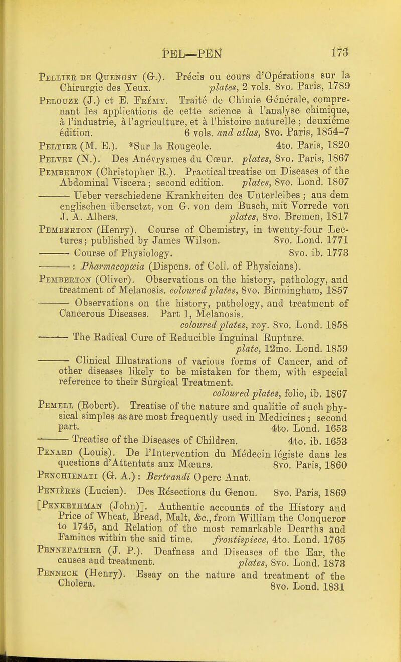 Pelliee DE QuENGSX (G.)- Precis ou cours d'Operations sur la Chirurgie des Yeux. plates, 2 vols. 8vo. Paris, 1789 Pelouze (J.) et E. Feemt. Traite de Chimie Generale, compre- nant les applications de cette science a ranalyse chimique, a I'industrie, a I'agriculture, et a I'histoire naturelle ; deuxieme edition. 6 vols, and atlas, Svo. Paris, 1854-7 Peltiee (M. E.). *Sur la Eougeole. 4to. Paris, 1820 Peivet (N.). Des Anevrysraes du Coeur. Svo. Paris, 1867 Pembeetok (Christopher E.). Practical treatise on Diseases of the Abdominal Viscera ; second edition. plates, 8vo. Lond. 1807 Ueber verschiedene Krankheiten des Unterleibes ; aus dem englischen iibersetzt, von G. von dem Busch, mit Vorrede von J. A. Albers. plates, Svo. Bremen, 1817 Pembeeton (Henry). Course of Chemistry, in twenty-four Lec- tures ; published by James Wilson. Svo. Lond. 1771 Course of Physiology. Svo. ib, 1773 : Pharmacopceia (Dispens. of Coll. of Physicians). PEMBEETOif (Oliver). Observations on the history, pathology, and treatment of Melanosis, coloured plates, Svo. Birmingham, 1857 Observations on the history, pathology, and treatment of Cancerous Diseases, Part 1, Melanosis. coloured plates, roy. Svo. Lond. 185S The Eadical Cure of Eeducible Inguinal Eupture. plate, 12mo. Lond. 1859 Clinical Illustrations of various forms of Cancer, and of other diseases likely to be mistaken for them, with especial reference to their Surgical Treatment. coloured plates, folio, ib. 1867 Pemell (Eobert). Treatise of the nature and qualitie of such phy- sical simples as are most frequently used in Medicines ; second part. 4to. Lond. 1653 Treatise of the Diseases of Children. 4to. ib. 1653 Pei^aed (Louis). De I'lntervention du Medecin legiste dans les questions d'Attentats aux Moeurs. Svo. Paris, 1860 Penchienati (G. a.) : Bertrandi Opere Anat. Penieees (Lucien). Des Eesections du Genou. Svo. Paris, 1869 [Pekkethman (John)]. Authentic accounts of the History and Price of Wheat, Bread, Malt, &c., from William the Conqueror to 1745, and Eelation of the most remarkable Dearths and Famines within the said time. frontispiece, 4to. Lond. 1765 Penkefathee (J. P.). Deafness and Diseases of the Ear, the causes and treatment. plates, Svo. Lond. 1873 Penneck (Henry). Essay on the nature and treatment of the Cliolera. 8vo. Lond. 1831
