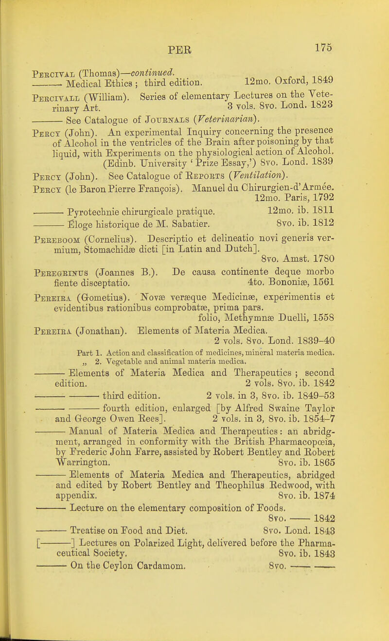 PER Pebcitai (Thomas)—cow^mwei?. j -.o^r. Medical Ethics ; third edition. 12mo. Oxford, 1849 Pekcitall (William). Series of elementary Lectures on the Vete- rinary Art. 3 vols. 8vo. Lond. 1823 See Catalogue of Jotjen-als {Veterinarian). Peecx (John). An experimental Inquiry concerning the presence of Alcohol in the ventricles of the Brain after poisoning by that liquid, with Experiments on the physiological action of Alcohol. (Edinb. University ' Prize Essay,') Svo. Lond. 1839 Peect (John). See Catalogue of Repoets {Ventilation). Peecy (le Baron Pierre Francois). Manuel du Chirurgien-d'Armee. 12mo. Paris, 1792 ■ Pyrotechnie chirurgicale pratique. 12mo. ib. 1811 Eloge historique de M. Sabatier. Svo. ib. 1812 Peeeboom (Cornelius). Descriptio et delineatio novi generis ver- mium, Stomachidse dicti [in Latin and Dutch]. Svo. Amst. 1780 PEEEaEiifTrs (Joannes B.). De causa continents deque morbo fiente disceptatio. 4to. Bononise, 1561 Peeeiea (Grometius). Novse verseque Medicinse, experimentis et evidentibus rationibus comprobatae, prima pars. folio, Methymnse Duelli, 1558 Peeeiea (Jonathan). Elements of Materia Medica. 2 vols. Svo. Lond. 1839-40 Part 1. Action and classification of medicines, mineral materia medica. „ 2. Vegetable and animal materia medica. Elements of Materia Medica and Therapeutics ; second edition. 2 vols. Svo. ib. 1842 third edition. 2 vols, in 3, Svo. ib. 1849-53 fourth edition, enlarged [by Alfred Swaine Taylor and George Owen Eees]. 2 vols, in 3, Svo. ib. 1854-7 Manual of Materia Medica and Therapeutics: an abridg- ment, arranged in conformity with the British Pharmacopoeia, by Frederic John Earre, assisted by Robert Bentley and Robert Warrington. Svo. ib. 1865 Elements of Materia Medica and Therapeutics, abridged and edited by Robert Bentley and Theophilus Redwood, with appendix. Svo. ib. 1874 • Lecture on the elementary composition of Foods. Svo. 1842 Treatise on Food and Diet. Svo. Lond. 1843 [ ] Lectures on Polarized Light, delivered before the Pharma- ceutical Society. Svo. ib. 1843 On the Ceylon Cardamom. Svo.