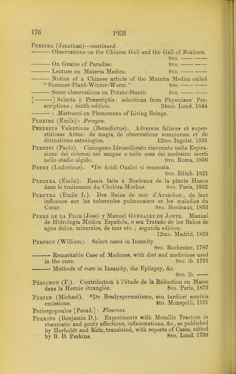 1^6 p^R Peeeira (Jonathan)—continued. ' Observations on the Chinese Gall and the Gall of Bokhara. 8vo. On Grains of Paradise. 8vo. Lecture on Materia Medica. 8vo. Notice of a Chinese article of the Materia Medica called  Sximmer-Plant-Winter-Worm. 8vo. — Some observations on Potato-Starch. 8vo. [ ] Selecta e Prsescriptis : selections from Physicians' Pre- scriptions ; ninth edition. 24mo. Lond. 1844 : Matteuoci on Phenomena of Living Beings. Peeeibe (Emile): Pereyra. Peeeeitjs Valentiuus (Benedictus). Adversus fallaces et super- stitiosas Artes: de magia, de observatione somniorum et de divinatione astrologica. 12mo. Ingolst. 1591 Peeetti (Paolo). Cianogeno Idrosolforato rinvenuto nella Espira- zione dei colerosi nel sangue e nelle ossa dei medesimi morti nello stadio algido. 8vo. Eoma, 1856 Peret (Ludovicus). *De Acidi Oxalici vi venenata. 8vo. Edinb. 1821 Peretea (Emile). Essais faits a Bordeaux de la plante Huaco dans le traitemeut du Cholera-Morbus. 8vo. Paris, 1832 Peeetra (Emile L.). Des Bains de mer d'Arcachon; de leur influence sur les tubercules pulmonaires et les maladies du Coeur. 8vo. Bordeaux, 1853 Peeez de la Floe (Jose) y Manuel Gonzalez de Jonte. Manual de Hidrologia Medica Espanola, o sea Tratado de los Banos de agua dulce, minerales, de mar etc.; segunda edicion. 12mo. Madrid, 1853 Pereect (William). Select cases in Insanity. 8vo. Eochester, 1787 . Remarkable Case of Madness, with diet and medicines used in the cure. 8vo. ib. 1791 Methods of cure in Insanity, the Epilepsy, <fee. 8vo. ib. Peeichon (F.). Contribution a I'etude de la Eeduction en Masse dans la Hernie etranglee. 8vo. Paris, 1875 Perier (Michael). *De Bradyspermatismo, sen tardiori seminis emissione. 4to. Monspelii, 1761 Periergopoulos [Pseud.] : Flourens. Perkins (Benjamin D.). Experiments with Metallic Tractors in rheumatic and gouty affections, inflammations, &c., as published by Herb old t and Rafn, translated, with reports of Cases, edited by B. D. Perkins. 8yo. Lond. 1799