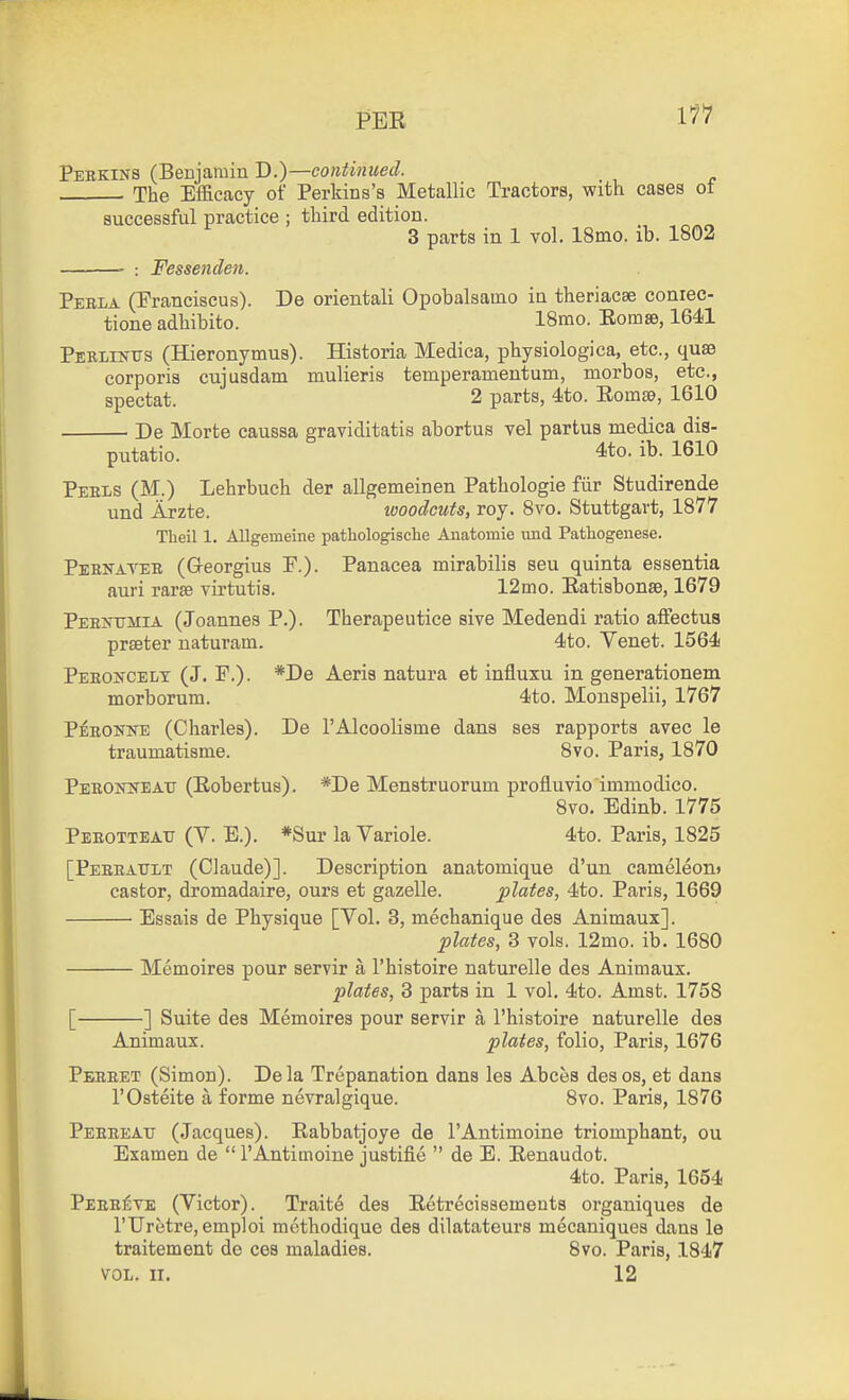 PER 1*^^ Perkins (Benjamin D.)—continued. The Efficacy of Perkins's Metallic Tractors, with cases of successful practice ; third edition. 3 parts in 1 vol. 18mo. ib. 1802 : Fessenclen. Pebla (Pranciscus). De orientali Opobalsamo in theriacee conrec- tione adhibito. 18tno. Eom», 1641 Perlikus (Hieronymus). Historia Medica, physiologica, etc., quae corporis cujusdam mulieris temperamentum, morbos, etc., spectat. 2 parts, 4to. Eomse, 1610 De Morte caussa graviditatis abortus vel partus medica dis- putatio. 4to. ib. 1610 Peels (M.) Lehrbuch der allgemeinen Pathologie fiir Studirende und Arzte. woodcuts, roy. 8vo. Stuttgart, 1877 Theil 1. Allgemeine pathologische Anatomic und Pathogenese. Pehnateb (Georgius P.). Panacea mirabilis seu quinta essentia auri rar£e virtutis. 12mo. Eatisbonse, 1679 PehisTMIa (Joannes P.). Therapeutice sive Medendi ratio affectus prseter naturam. 4to. Yenet. 1564 Peeoncelt (J. F.). *De Aeris natura et influxu in generationem morborum. 4to. Monspelii, 1767 Peronne (Charles). De I'Alcoolisme dans ses rapports avec le traumatisme. 8vo. Paris, 1870 Peeoiweait (Eobertus). *De Menstruorum profluvio immodico. 8vo. Edinb. 1775 Peeotteau (V. E.). *Sur la Variole. 4to. Paris, 1825 [Peeeattlt (Claude)]. Description anatomique d'un cameleon* castor, dromadaire, ours et gazelle. plates, 4to. Paris, 1669 Essais de Physique [Yol. 3, mechanique des Animaux]. plates, 3 vols. 12mo. ib. 1680 Memoires pour servir a I'histoire naturelle des Animaux. plates, 3 parts in 1 vol. 4to. Amst. 1758 [ ] Suite des Memoires pour servir a I'histoire naturelle des Animaux. plates, folio, Paris, 1676 Pereet (Simon). Dela Trepanation dans les Abces desos, et dana rOsteite a forme nevralgique. 8vo. Paris, 1876 Peeeeatj (Jacques). Eabbatjoye de I'Antimoine triomphant, ou Examen de  I'Antimoine justifie  de E. Eenaudot. 4to. Paris, 1654 Peee£ve (Victor). Traite des Eetrecissements organiques de I'TJretre, emploi methodique des dilatateurs mecaniques dans le traitement de ces maladies. 8vo. Paris, 1847 VOL. II. 12