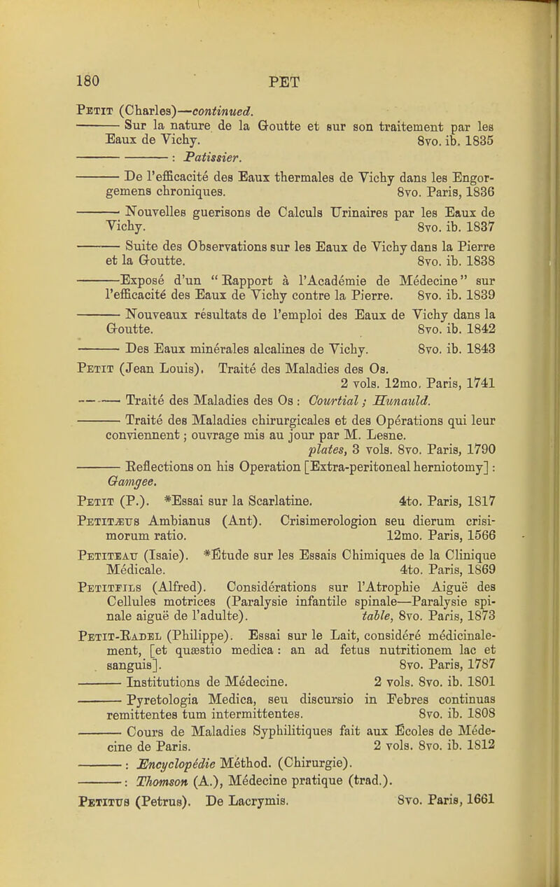 Petit (Charles)—continued. Sur la nature de la Goutte et sur son traitement par les Eaux de Vichy. 8vo. ib. 1835 : Fatissier. De I'efficacite des Eaux thermales de Vichy dans les Engor- gemens chroniques. Svo. Paris, 1836 Nouvelles guerisons de Calculs TJrinaires par les Eaux de Vichy. Svo. ib. 1837 — Suite des Observations sur les Eaux de Vichy dans la Pierre et la Q-outte. Svo. ib. 1838 Expose d'un  Eapport a I'Academie de Medecine sur I'efficacite des Eaux de Vichy contre la Pierre. Svo. ib. 1839 Nouveaux resultats de I'emploi des Eaux de Vichy dans la G-outte. Svo. ib. 1842 Des Eaux minerales alcalines de Vichy. Svo. ib. 1843 Petit (Jean Louis). Traite des Maladies des Os. 2 vols. 12mo. Paris, 1741 Traite des Maladies des Os : Comtial; Hunauld. Traite des Maladies chirurgicales et des Operations qui leur conviennent; ouvrage mis au jour par M. Lesne. plates, 3 vols. Svo. Paris, 1790 Eeflections on his Operation [Extra-peritoneal herniotomy] : Gamgee. Petit (P.). *E8sai sur la Scarlatine. 4to. Paris, 1817 PetitJETTS Ambianus (Ant). Crisimerologion sen dierum crisi- morum ratio. 12mo. Paris, 1566 Petiteatt (Isaie). *Etude sur les Essais Chimiques de la Clinique Medicale. 4to. Paris, 1869 Petitfils (Alfred). Considerations sur I'Atrophie Aigue des Cellules motrices (Paralysie infantile spinale—Paralysie spi- nale aigue de I'adulte). table, 8vo. Paris, 1873 Petit-Eadel (Philippe). Essai sur le Lait, considere medicinale- ment, [et qusestio mediea: an ad fetus nutritionem lac et sanguis]. Svo. Paris, 1787 Institutions de Medecine. 2 vols. Svo. ib. 1801 Pyretologia Medica, seu discursio in Eebres continuas remittentes tum intermittentes. Svo. ib. 1808 Cours de Maladies Syphilitiques fait aux Ecoles de Mede- cine de Paris. 2 vols. Svo. ib. 1812 : JSncyclop^die Method. (Chirurgie). Thomson (A.), Medecine pratique (trad.). PBTITTI8 (Petrus). De Lacrymis. Svo. Paris, 1661