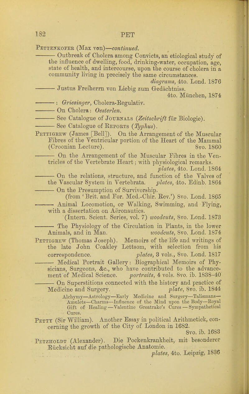 Petteitkofee (Max von)—continued. Outbreak of Cholera among Convicts, an etiological study of the influence of dwelling, food, drinking-water, occupation, age, state of health, and intercourse, upon the course of cholera in a community living in precisely the same circumstances. diagrams, 4to. Lond. 1876 Justus Freiherrn von Liebig zum Gedachtniss. 4to. Munchen, 1874 : Qriesinger, Cholera-Eegulativ. On Cholera: Oesterlen. See Catalogue of Jottekals {Zeitsclirift fiir Biologie). See Catalogue of Repoets (Typhus). Pettigeew (James [Bell]). On the Arrangement of the Muscular Fibres of the Ventricular portion of the Heart of the Mammal (Croonian Lecture). 8vo. 1860 On the Arrangement of the Muscular Fibres in the Ven- tricles of the Vertebrate Heart; with physiological remarks. plates, 4to. Lond. 1864 On the relations, structure, and function o£ the Valves of the Vascular System in Vertebrata. plates, 4to. Edinb. 1864 On the Presumption of Survivorship. (li-om ' Brit, and Por. Med.-Chir. Eev.') 8vo. Lond. 1865 Animal Locomotion, or Walking, Swimming, and Plying, with a dissertation on Aeronautics. (Intern. Scient. Series, vol. 7) woodcuts, Svo. Lond. 1873 The Physiology of the Circulation in Plants, in the lower Animals, and in Man. woodcuts, 8vo. Lond. 1874 Pettigeew (Thomas Joseph). Memoirs of the life and writings of the late John Coakley Lettsom, with selection from bis correspondence. plates, 3 vols., Svo. Lond. 1817 Medical Portrait G-allery: Biographical Memoirs of Phy- sicians, Surgeons, &e., who have contributed to the advance- ment of Medical Science. portraits, 4 vols. 8vo. ib. 1838-40 On Superstitions connected with the history and practice of Medicine and Surgery. plate, 8vo. ib. 1844 Alchymy—Astrology—Early Medicine and Surgery—Talism.ms— Amulets—Charms—Influence of the Mind upon the Body—Royal Gift of Healing—Valentine Greatrake's Cures — Sympathetical Cures. Petty (Sir William). Another Essay in political Arithmetick, con- cerning the growth of the City of London in 1682. Svo. ib. 1683 Petzhomt (Alexander). Die Pockenkrankbeit, mit besonderer Riicksicht auf die pathologische Anatomie. phtes, 4to. Leipzig, 1836
