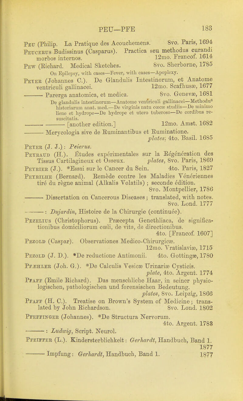 Peu (Philip. La Pratique des Acouchemens. 8vo. Paris, 1694 Pettceeus Budisainus (Casparus). Practica seu methodus curandi morbos internos. 12mo. FraBcof. 1614 Pew (Richard. Medical Sketches. 8vo. Sherborne, 1785 On Epilepsy, with cases—Fever, with cases—Apoplexy. Pexee (Johannes C). De Glandulis Intestinorum, et Anatome ventriculi gallinacei. 12mo. Scafhusae, 1677 Parerga anatomica, et medica. 8vo. G-enevse, 1681 De glandulis intestinorum—Anatome veniriculi gallinacei—MethoduS historiarum auat. med.—De virginis natu coecte studiis—De minimo liene et hydrope—De hydrope et utero tuberoso—De cordibus re- suscitatis. . [another edition.] 12mo. Amst. 1682 Merycologia sive de Euminantibus et Euminatione. plates: 4to. Basil. 1685 Peyee (J. J.) : Peierus. Peteattd (H.). Etudes experimentales sur la Eegeneration des Tissus Cartilagineux et Osseux. plates, 8vo. Paris, 1869 Peteiee (J.). *Essai sur le Cancer du Sein, 4to. Paris, 1827 Pexeilhe (Bernard). Eemede contre les Maladies Veneriennes tire du regne animal (Alkalis Volatils) ; seconde edition, 8vo. Montpellier, 1786 Dissertation on Cancerous Diseases ; translated, with notes. 8vo. Lond. 1777 : Dujardin, Histoire de la Chirurgie (eontinuee). Pezelitjs (Christophorus). Prsecepta Genethliaca, de significa- tionibus domiciliorum cceli, de vita, de directionibus. 4to. [Francof. 1607] Pezold (Caspar). Observationes Medico-Chirurgicae. 12rao. Vratislavise, 1715 Pezold (J. D.). *De reductione Antimonii. 4to. Grottingse, 1780 Pp^hlee (Joh. G.). *De Calculis Vesicae TJrinarise Cysticis. plate, 4to. Argent. 1774 PrAPE (Emile Eichard). Das menschliche Haar, in seiner physio- logischen, pathologischen und forensischen Bedeutung. plates, 8vo. Leipzig, 1866 Pfaep (H. C). Treatise on Brown's System of Medicine; trans- lated by John Eichardson. 8vo. Lond. 1802 PPEETHiTQEE (Johanues). *De Structura Nervorum. 4to. Argent. 1783 : Ludwig, Script. Neurol. Pfeifpee (L.). Kindersterblichkeit: (?er^a?'f?^, Handbuch, Band 1. 1877 Impfung: CterTiardt, Handbuch, Band 1. 1877