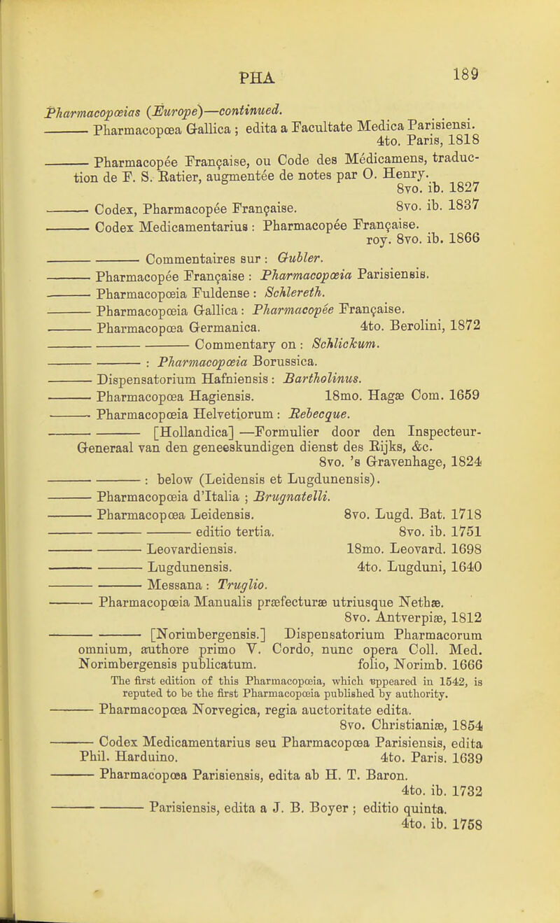 PHA 1^9 Pharmacopoeias {Europe)—continued. Pharmacopcea Gallica ; edita a Facultate Medica Parisiensi. 4to. Pans, 1818 Pharmacopee Pran9aise, ou Code des Medicamens, traduc- tion de P. S. Eatier, augmentee de notes par 0. Henry. 8vo. ib. 1827 Codex, Pharmacopee Fran9aise. 8vo. ib. 1837 Codex Medicamentarius : Pharmacopee Pran^aise. roy. Svo. ib. 1866 Commentaires sur : Oubler. Pharmacopee Pran9ai8e : Pharmacopoeia Parisieneis. Pharmacopoeia Fuldense : Schlereth. Pharmacopoeia Gallica: Pharmacopee Pran^aise. Pharmacopcea Germanica. 4to. Berolini, 1872 Commentary on : Schlickum. : Pharmacopoeia Borussica. — Dispensatorium Hafniensis : Bartholinm. — Pharmacopcea Hagiensis. 18mo. Hagae Com. 1659 — Pharmacopoeia Ilelretiorum : Behecgue. [Hollandica] —Formulier door den Inspecteur- Generaal van den geneeskundigen dienst des Eijks, &c. Svo. 's Gravenhage, 1824 : below (Leidensis et Lugdunensis). — Pharmacopoeia d'ltalia ; Brugnatelli. — Pharmacopcea Leidensis. Svo. Lugd. Bat. I7l8 editio tertia. Svo. ib. 1751 Leovardiensis. 18mo. Leovard. 1698 Lugdunensis. 4to. Lugduni, 1640 Messana: Truglio. — Pharmacopoeia Manualis praefecturae utriusque Nethae. Svo. Antverpise, 1812 [Norimbergensis.] Dispensatorium Pharmacorum omnium, aruthore primo V. Cordo, nunc opera Coll. Med. Norimbergensis publicatum. folio, Norimb. 1666 The first edition of tliis Pharmacopceia, which ■appeared in 1542, is reputed to be the first Pharmacopoeia published by authority. — Pharmacopcea Norvegica, regia auctoritate edita. Svo. Christianiae, 1S54 — Codex Medicamentarius seu Pharmacopcea Parisiensis, edita Phil. Harduino. 4to. Paris. 1639 — Pharmacopcea Parisiensis, edita ab H. T. Baron. 4to. ib. 1732 Parisiensis, edita a J. B. Boyer ; editio quinta. 4to. ib. 1768