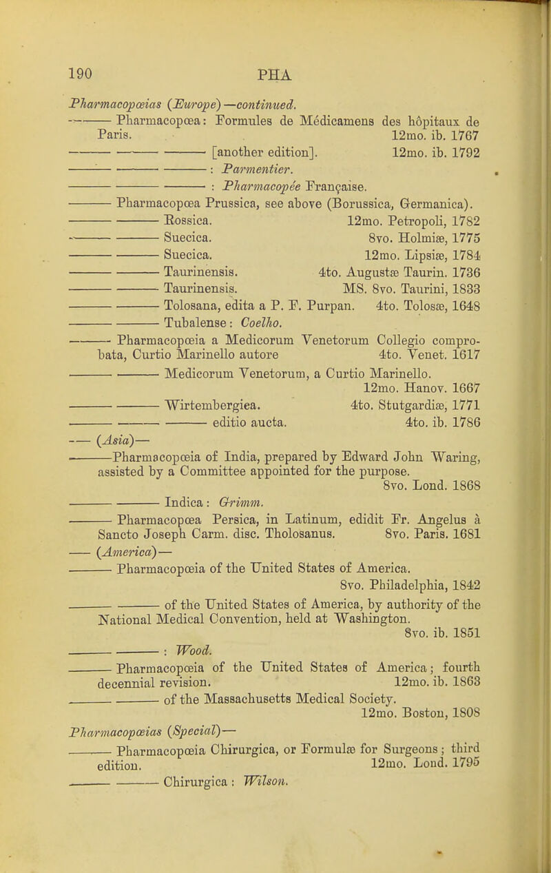 Pharmacopoeias {Europe) —continued. Pliarmacopoea: Formules de Medicamena des hopitaux de Paris. 12mo. ib. 1767 [another edition]. 12ino. ib. 1792 '■ : Parmentier. : Pharinacopee Pran9aise. Pbarmacopoea Prussica, see above (Borussica, Germanica). Eossica. 12ino. Petropoli, 1782 Suecica. 8vo. Holmise, 1775 Suecica. 12mo. Lipsise, 1784 Taurinenais. 4to. Auguatse Taurin. 1736 Taurinensis. MS. 8vo. Taurini, 1833 Toloaana, edita a P. P. Purpan. 4to. Tolosse, 1648 Tubalenae: Coelho. Pharmacopoeia a Medicorum Venetorum CoUegio compro- bata, Curtio Marinello autore 4to. Venet. 1617 Medicorum Venetorum, a Curtio Marinello. 12mo. Hanov. 1667 Wirtembergiea. 4to. Stutgardiae, 1771 editio aucta. 4to. ib. 1786 {Asia)— . Pharmacopoeia of India, prepared by Edward John Waring, assisted by a Committee appointed for the purpose. 8vo. Lond. 1868 Indica: Grimm. Pbarmacopoea Persica, in Latinum, edidit Pr. Angelus a Sancto Joseph Carm. disc. Tholosanus. 8vo. Paris. 1681 {America)— Pharmacopoeia of the United States of America. 8vo. Philadelphia, 1842 . of the United States of America, by authority of the National Medical Convention, held at Washington. 8vo. ib. 1851 Wood. Pharmacopoeia of the United States of America; fourth decennial revision. 12mo. ib, 1863 , , of the Massachusetts Medical Society. 12mo. Boston, 1808 Pharmacopoeias {Special)— ,— Pharmacopoeia Chirurgica, or Formulas for Surgeons ; third edition. 12mo. Lond. 1795 Chirurgica: Wilson.