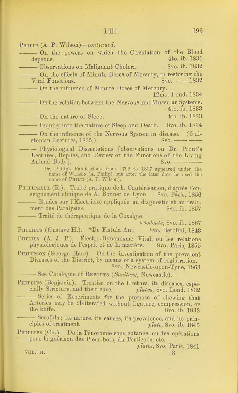 Philip (A. P. Wilson)—continued. On the powers on which the Circulation of the Blood depends. 4to. ib. 1831 Observations on IMalignant Cholera. 8vo. ib. 1832 On the efFects of Minute Doses of Mercury, in restoring the Vital Functions. Bvo. 1832 On the influence of Minute Doses of Mercury. 12mo. Lond. 1834 On the relation between the Nervous and Muscular Systems. 4to. ib. 1833 On the nature of Sleep. 4to. ib. 1833 Inquiry into the nature of Sleep and Death. 8vo. ib. 1834 On the influence of the Nervous System in disease. (Oul- stonian Lectures, 1835.) 8vo. , Physiological Dissertations [observations on Dr. Front's Lectures, Replies, and Review of the Functions of the Living Animal Body]. 8vo. Dr. Philip's Publications from 1792 to 1807 appeared under the name of Wiisos (A. Philip), but after the later date he used the name of Phuip (A. P. Wilson). PniLiPEAtrx (E..). Traite pratique dela Cauterisation, d'apres I'en- seignement clinique de A. Bonnet de Lyon. 8vo. Paris, 1856 Etudes sur I'Electricite appliquee au diagnostic et au trait- ment des Paralysies. 8vo. ib. 1857 Traite de therapeutique de la Coxalgie. looodcuts, 8vo. ib. 1867 Philipps (G-ustave H.). *De Fistula Ani. 8vo. Berolini, 1843 Philips (A. J. P.). Electro-Dynamisme Vital, on les relations physiologiques de I'esprit et de la matiere. 8vo. Paris, 1855 Philipsok- (George Hare). On the investigation of the prevalent Diseases of the District, by means of a system of registration. 8vo. Newcastle-upon-Tyne, 1863 See Catalogue of Repoets {Sanitary, Newcastle). Phillips (Benjamin). Treatise on the Urethra, its diseases, espe- cially Stricture, and their cure. plates, 8vo. Lond. 1832 Series of Experiments for the purpose of shewing that Arteries may be obliterated without ligature, compression, or the knife. 8vo. ib. 1832 Scrofula; its nature, its causes, its prevalence, and its prin- ciples of treatment. pUte, 8vo. ib. 1846 Phillips (Ch.). De la Tenotomie sous-cutanee, on des operations pour la guerison des Pieds-bots, du Torticolis, etc. plates, 8vo. Paris, 1841 VOL. II. 13