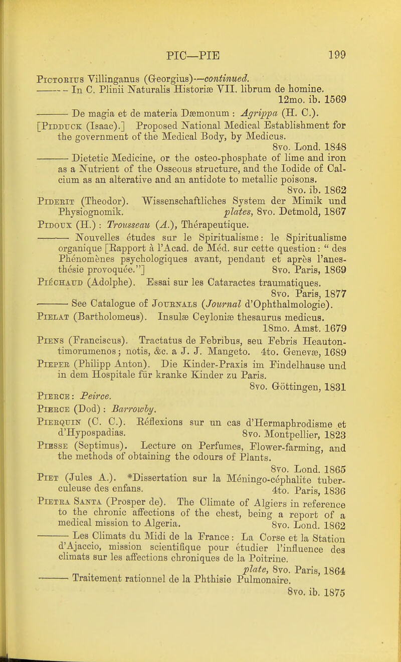 PiCTOBiTjs Villinganus (GreoTgms)-~continued. In C. Plinii Naturalis Historise VII. librum de homine. 12mo. ib. 1569 De magia et de materia Dsemonum : Agrippa (H. C). [PiDDtrcK (Isaac).] Proposed National Medical Establishment for the government of the Medical Body, by Medicus. 8vo. Lond. 1848 Dietetic Medicine, or the osteo-phosphate of lime and iron as a Nutrient of the Osseous structure, and the Iodide of Cal- cium as an alterative and an antidote to metallic poisons. 8vo. ib. 1862 PiDEEiT (Theodor). Wissenschaftliches System der Mimik und Physiognomik. plates, Svo. Detmold, 1867 PiDoux (H.) : Trousseau (A.), Therapeutique. Nouvelles etudes sar le Spiritualisme: le Spiritualisme organique [Eapport a I'Acad. de Med. sur cette question:  des Phenomenes psychologiques avant, pendant et apres I'anes- thesie provoquee.] 8vo. Paris, 1869 PiicHAXJD (Adolphe). Essai sur les Cataractes traumatiques. Svo. Paris, 1877 See Catalogue of Jouenals (Journal d'Ophthalmologie). PiELAT (Bartholomeus). Insulse CeyIonise thesaurus medicus. 18mo. Amst. 1679 PiEirs (Pranciscus). Tractatus de Pebribus, sen Pebris Heauton- timorumenos; notis, &c. a J. J. Mangeto. 4to. Genevse, 1689 PiEPEE (Philipp Anton). Die Kinder-Praxis im Findelhause und in dem Hospitale fiir kranke Bander zu Paris. Svo. Gottingen, 1831 PiEEOE: Peirce. PiEECE (Dod): Barrowly. PiEEQTJiN (C. C). Eeflexions sur un cas d'Hermaphrodisme et d'Hypospadias. 8vo. Montpellier, 1823 PiBSSE (Septimus). Lecture on Perfumes, Plower-farming, and the methods of obtaining the odours of Plants. Svo. Lond. 1865 PiET (Jules A.). *Dissertation sur la Meningo-cephalite tuber- culeuse des enfans. 4to. Paris, 1836 PiETEA Santa (Prosper de). The Climate of Algiers in reference to the chronic affections of the chest, being a report of a medical mission to Algeria. 8vo. Lond. 1862 Les Climats du Midi de la France: La Corse et la Station d'Ajaccio, mission scientifique pour etudier I'influence des climats sur les affections chroniques de la Poitrine. . plate, Svo. Paris, 1864 Traitement rationnel de la Phthisie Pulmonaire.