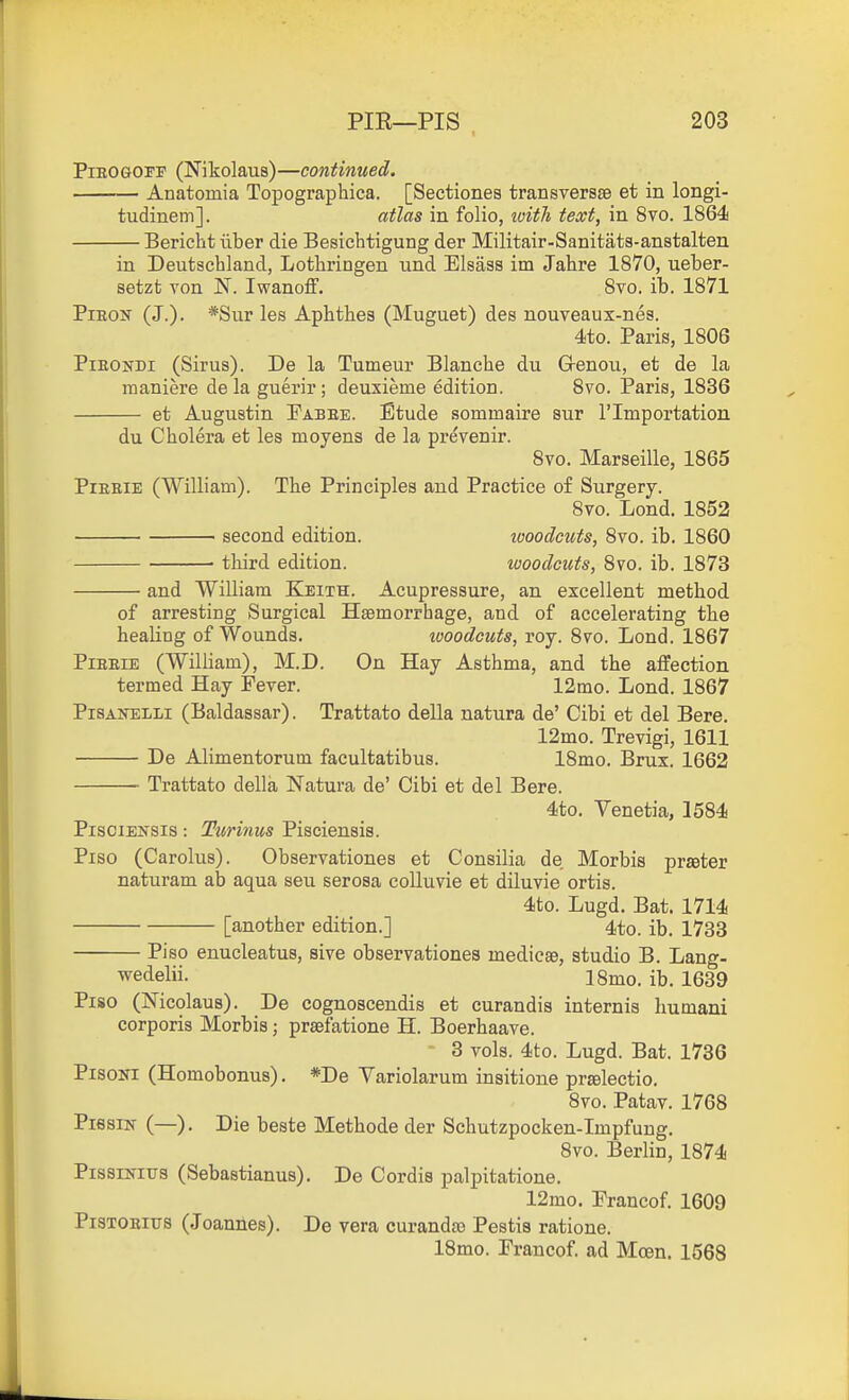 PiEOGOrF (Nikolaus)—continued. Anatomia Topographica. [Sectiones transversse et in longi- tudinem]. atlas in folio, tvith text, in 8to. 1864 Bericht iiber die Besichtigung der Militair-Sanitats-anstalten in Deutschland, Lotliringen und Elsass im Jahre 1870, ueber- setzt von N. Iwanoff. 8vo. ib. 1871 PiEON (J.)- *Sur les Aphthes (Muguet) des nouveaux-nes. 4to. Paris, 1806 PiEONDi (Sirus). De la Tumeur Blanche du G-enoii, et de la maniere delaguerir; deuxieme edition. 8vo. Paris, 1836 et Augustin Pabee. Etude sommaire sur I'lmportation du Cholera et les moyens de la prevenir. 8vo. Marseille, 1865 PiEEiE (William). The Principles and Practice of Surgery. 8vo. Lond. 1852 second edition. ivoodcuts, 8yo. ib. 1860 ■ third edition. woodcuts, 8yo. ib. 1873 and William Keith. Acupressure, an excellent method of arresting Surgical Haemorrhage, and of accelerating the healing of Wounds. tvoodcuts, voj. 8vo. Lond. 1867 PiEEiE (William), M.D. On Hay Asthma, and the affection termed Hay Fever. 12mo. Lond. 1867 PiSANELLi (Baldassar). Trattato della natura de' Cibi et del Bere. 12mo. Trevigi, 1611 De Alimentorum facultatibus. 18mo. Brux. 1662 Trattato della Natura de' Cibi et del Bere. 4to. Venetia, 1584 PisoiENSis: Turinus Pisciensis. Piso (Carolus). Observationes et Consilia de Morbis prjeter naturam ab aqua seu serosa colluvie et diluvie ortis. 4to. Lugd, Bat. 1714 [another edition.] 4to. ib. 1733 Piso enucleatus, sive observationes medicae, studio B. Lang- '^edelii. 18mo. ib. 1639 Piso (Nicolaus). De cognoscendis et curandis internis humani corporis Morbis; prsefatione H. Boerhaave. 3 vols. 4to. Lugd. Bat. 1736 PisoNi (Homobonus). *De Variolarum insitione pr^lectio. 8vo. Patav. 1768 PifisiN (—). Die beste Methode der Schutzpocken-Impfuug. 8vo. Berlin, 1874 PissiNius (Sebastianus). De Cordis palpitatione. 12mo. Prancof. 1609 PiSTOEiTJS (Joannes). De vera curand£e Pestis ratione. 18mo. Prancof. ad Moen. 1568