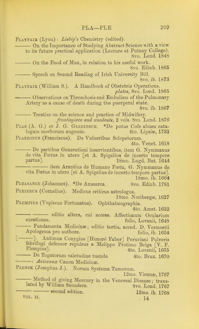 Platfaie (Lyou) : Liehig's Chemistry (edited). On the Importance of Studying Abstract Science with a view to its future practical application (Lecture at Putney College). 8vo. Lond. 1848 • On the Pood of Man, in relation to his useful work. 8vo. Edinb. 1865 Speech on Second Reading of Irish University Bill. 8vo. ib. 1873 PirATFAiE (William S.). A Handbook of Obstetric Operations. plates, Bvo. Lond. 1865 Observations on Thrombosis and Embolism of the Pulmonary Artery as a cause of death during the puerperal state. 8vo. ib. 1867 Treatise on the science and practice of Midwifery. frontispiece and tvoodouts, 2 vols. 8vo. Lond, 1876 Plaz (A. Gr.) et J. Gr. G-LEDiTSCH. *De potus Cofe abusu cata- logum morborum augente. 4to. Lipsiae, 1733 PiAZzoKXTS (Franciscus). De Vulneribus Sclopetorum. 4to. Venet. 1618 De partibus Grenerationi inservientibus, item Gr. Nymmanus de vita Pcetus in utero [et A. Spigelius de incerto tempore partus]. 18mo. Lugd. Bat. 1644 ; item Arantius de Humano Poetu, Gr. Nymmanus de vita Pcetus in utero [et A. Spigelius de incerto tempore partus]. ISmo. ib. 1664 Pleasa^tce (Johannes). *De Anasarca. 8vo. Edinb. 1781 Pleieetjs (Cornelius). Medicus criticus astrologus. 18mo. Noribergae, 1627 PiEMPiTJS (Vopiscus Portunatus). Ophthalmographia. 4to. Amst. 1632 editio altera, cui access. Affectionutn Ocularium curationes. folio, Lovanii, 1648 Pundamenta Medicinse; editio tertia, acced. D. Vermostii Apologema pro autbore. folio, ib. 1654 [ ]• Antimus Conygius [Honore Paber] Peruviani Pulveris febnfugi defensor repulsus a Melippo Protimo Belga [V. P. Plempius]. 4to. Lovanii, 1655 De Togatorum valetudine tuenda 4to. Brux. 1670 : Avicennce Canon Medicinse. Plenck (Josephus J.). Novum Systema Tumorum. 12mo. Viennaj, 1767 — Method of giving Mercury in the Venereal Disease; trans- lated by William Saunders. 8vo. Lond. 1767 second edition. 12mo. ib. 1768 VOL. II.