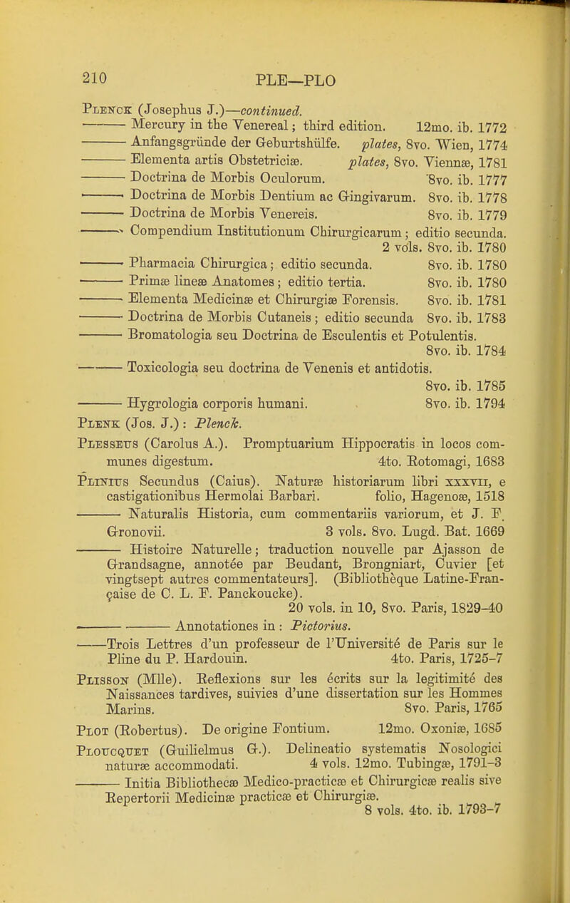 Plenck (Josephus J.)—continued. Mercury in the Venereal; third edition. 12mo. ib. 1772 Anfangsgriinde der Geburtshiilfe. plates, 8vo. Wien, 1774 Elementa artis Obstetriciaa. plates, 8vo. Vienna, 1781 Doctrina de Morbis Oculorum, '870. ib. 1777 ' Doctrina de Morbis Dentium ac Gringivarum. 8vo. ib. 1778 Doctrina de Morbis Venereis. Svo. ib. 1779 Compendium Institutionum Chirurgicarum ; editio secunda. 2 vols. Svo. ib. 1780 Pharmacia Chirurgica; editio secunda. Svo. ib. 1780 • Primse linese Anatomes ; editio tertia. Svo. ib. 1780 ■ Elementa Medicinse et Chirurgise Porensis. Svo. ib. 1781 Doctrina de Morbis Cutaneis ; editio secunda Svo. ib. 1783 Bromatologia seu Doctrina de Esculentis et Potulentis. Svo. ib. 1784 Toxicologia seu doctrina de Venenis et antidotis. Svo. ib. 1785 Hygrologia corporis humani. Svo. ib. 1794 Plenk (Jos. J.) : Flench. Pi/ESsEirs (Carolus A.). Promptuarium Hippoeratis in locos com- munes digestum. 4to. Eotomagi, 1683 pLiNiTJS Secundua (Caius). NatursB historiarum libri xxxYii, e castigationibus Hermolai Barbari. folio, Hagenose, 1518 Naturalis Historia, cum commentariis variorum, et J. P. Grronovii. 3 vols. Svo. Lugd. Bat. 1669 Histoire Naturelle; traduction nouvelle par Ajasson de Grrandsagne, annotee par Beudant, Brongniart, Cuvier [et vingtsept autres commentateurs]. (Bibliotheque Latine-Pran- 9aise de C. L. P. Panckoucke). 20 vols, in 10, Svo. Paris, 1829-40 ■ Annotationes in : Pictorius. Trois Lettres d'un professeur de I'Universite de Paris sur le Pline du P. Hardouin. 4to. Paris, 1725-7 Plisson (Mile). Eeflexions sur les ecrits sur la legitimite des Naissances tardives, suivies d'une dissertation sur les Hommes Marins. Svo. Paris, 1765 Plot (Eobertus). De origine Fontium. 12mo. Oxonise, 1685 Ploucqttet (Guilielmus Gr.). Delineatio syatematis Nosologici naturse accommodati. 4 vols. 12mo. Tubinga3, 1791-3 Initia Bibliotheca) Medico-practicae et Chirurgicse realis sive Eepertorii Medicinse practicas et Chirurgire. S vols. 4to. ib. 1793-7
