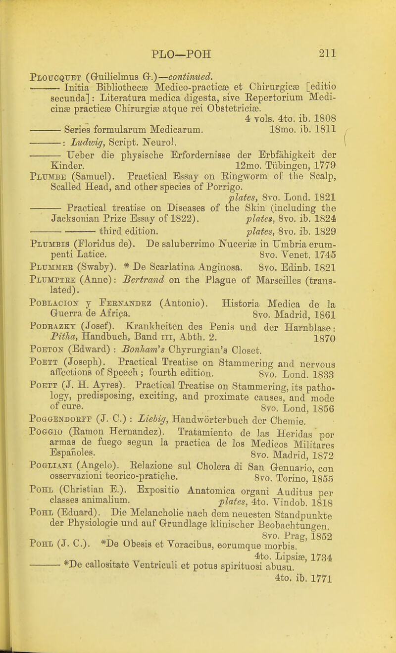 Plotjcqtjet (G-uilielmus Q-.)—continued. Initia BibliothecEe Medico-practicse et Chirurgicaa [editio secunda] : Literatura medica digesta, sive Eepertorium Medi- cinte practicse Chirurgise atque rei Obstetricise. 4 vols. 4to. ib. 1808 Series formularum Medicarum. 18mo. ib. 1811 : Ludwig, Script. Neurol. Ueber die pbysiscbe Erfordernisse der Erbfahigkeit der Kinder. 12mo. Tubingen, 1779 Plttmbe (Samuel). Practical Essay on Eingworm of the Scalp, Scalled Head, and other species of Porrigo. plates, 8vo. Lond. 1821 Practical treatise on Diseases of the Skin (including the Jacksonian Prize Essay of 1822). plates, 8vo. ib. 1824 third edition. plates, 8vo. ib. 1829 Plumbis (Floridus de). De saluberrimo Nucerias in Umbria erum- penti Latice. 8vo. Venet. 1745 Pltjmmee (Swaby). * De Scarlatina Anginosa. 8vo. Edinb. 1821 Pltjmptee (Anne): Bertrand, on the Plague of Marseilles (trans- lated) . PoBLAcioif y FEEKAinJEZ (Antonio). Historia Medica de la Guerra de Africa. 8vo. Madrid, 1861 PoDEAZKX (Josef). Krankheiten des Penis und der Harnblase: Pitha, Handbuch, Band iii, Abth. 2. 1870 PoETON (Edward) : JSonham's Chyrurgian's Closet. PoETT (Joseph). Practical Treatise on Stammering and nervous affections of Speech ; fourth edition. 8vo. Lond. 1833 PoETT (J. H. Ayres). Practical Treatise on Stammering, its patho- logy, predisposing, exciting, and proximate causes, and mode of cure. 8vo. Lond, 1856 PoGGENDOEEF (J. C.) : Ziebiff, Handworfcerbuch der Chemie. PoGGio (Eamon Hernandez). Tratamiento de las Heridas por arraas de fuego segun la practica de los Medicos Militares EspaRoles. 8vo. Madrid, 1872 PoGLiANi (Angelo). Eelazione sul Cholera di San Genuario, con osservazioni teorico-pratiche. 8vo. Torino, 1855 Pom (Christian E.). Expositio Anatomica organi Auditus per classes animalium. plates, 4to. Vindob. 1818 PoHL (Eduard). Die Melancholie nach dem neuesten Standpunkte der Physiologie und auf Grundlage klinischer Beobachtungen. -n n N ' P^'^g' 1852 PoHL (J. C). *De Obesis et Voracibus, eorumque morbis. „^ . ^*o. Lipsiaa, 1734 *De callositate Ventriculi et potus spirituosi abusu. 4to. ib. 1771