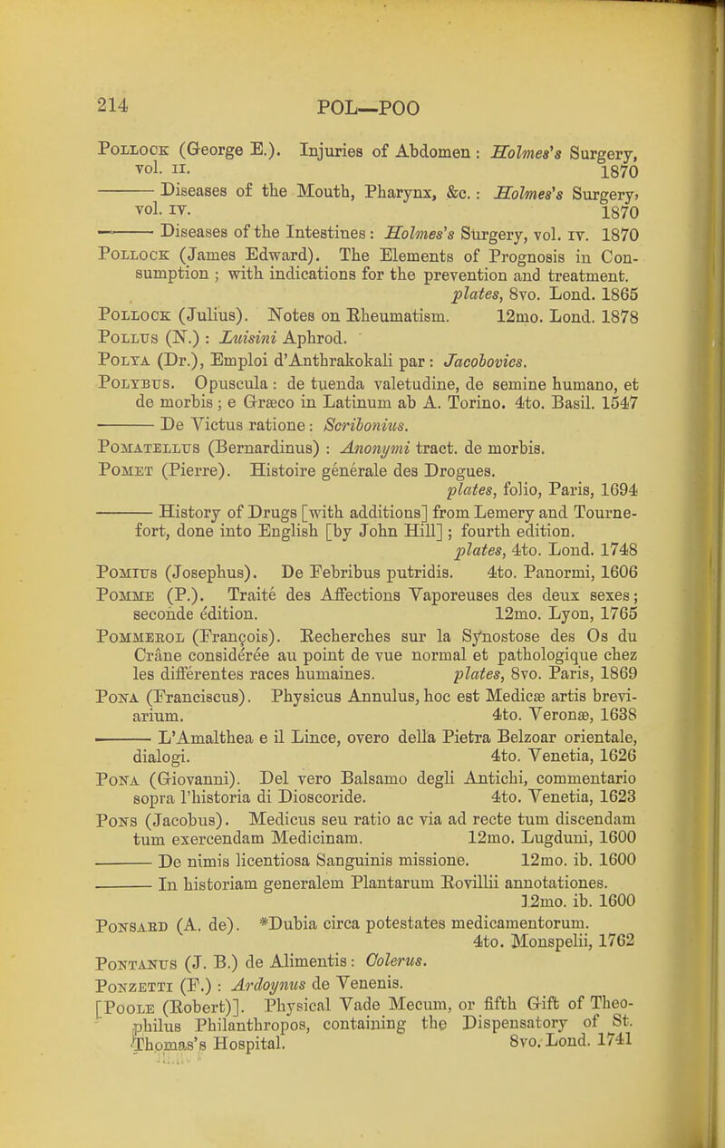 PoLioOE (George E.). Injuries of Abdomen : Holmes's Surgery, vol. II. 1870 Diseases of the Mouth, Pharynx, &c.: Holmes's Surgery, vol. IT. 1870 Diseases of the Intestines: Holmes's Surgery, vol. iv. 1870 Pollock (James Edward). The Elements of Prognosis in Con- sumption ; with indications for the prevention and treatment. plates, 8vo. Lond. 1865 Pollock (Julius). Notes on Eheumatism. 12mo. Lond. 1878 PoLLtrs (N.) : Luisini Aphrod. PoLTA (Dr.), Emploi d'Anthrakokali par : Jacobovics. PoLTBTTS. Opuscula : de tuenda valetudine, de semine humano, et de morbis; e Grseco in Latinum ab A. Torino. 4to. Basil. 154!7 De Yictus ratione: Scribonius. PoMATELLtrs (Bemardinus) : Anonymi tract, de morbis. PoMET (Pierre). Histoire generale des Drogues. plates, folio, Paris, 1694 History of Drugs [with additions] from Lemery and Tourne- fort, done into English [by John Hill] ; fourth edition. plates, 4to. Loud. 1748 PoMius (Josephus). De Pebribus putridis. 4to. Panormi, 1606 PoMME (P.). Traite des AlFections Vaporeuses des deux sexes; secoMe edition. 12mo. Lyon, 1765 PoMMEEOL (rran9ois). Eecherches sur la Synostose des Os du Crane consideree au point de vue normal et pathologique chez les differentes races humaines. plates, 8vo. Paris, 1869 PoNA (Praneiscus). Physicus Annulus, hoc est Medicse artis brevi- arium. 4to. Veronse, 1638 - L'Amalthea e il Lince, overo della Pietra Belzoar orientale, dialogi. 4to. Venetia, 1626 PoNA (Griovanni). Del vero Balsamo degli Antichi, commentario sopra I'historia di Dioscoride. 4to. Venetia, 1623 Pons (Jacobus). Medicus seu ratio ac via ad recte tum discendam tum exercendam Medicinam. 12mo. Lugduni, 1600 • De nimis licentiosa Sanguinis missione. 12mo. ib. 1600 ■ In historiam generalem Plantarum Eovillii annotationes. ].2mo. ib. 1600 PoNSABD (A. de). *Dubia circa potestates medicamentorum. 4to. Monspelii, 1762 PoNTANTJS (J. B.) de Alimentis: Oolerus. PoNZETTi (P.) : Ardoynus de Venenis. [Poole (Eobert)]. Physical Vade Meeum, or fifth Grift of Theo- iphilus Philanthropes, containing the Dispensatory of St. ^Dhomas's Hospital. Svo. Lond. 1741