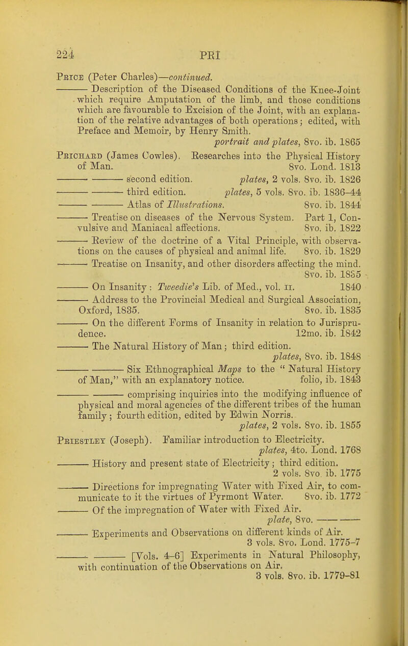 Pbioe (Peter Charles)—continued. Description o£ the Diseased Conditions of the Knee-Joint which require Amputation of the limb, and those conditions which are favourable to Excision of the Joint, with an explana- tion of the relative advantages of both operations; edited, with Preface and Memoir, by Henry Smith. portrait and plates, 8vo. ib. 1865 Peichabd (James Cowles). Eesearches into the Physical History of Man. Svo. Lond. 1813 second edition. plates, 2 vols. Svo. ib. 1826 third edition. plates, 5 vols. Svo. ib. 1836-44 Atlas of Illustrations. Svo. ib. 1844 — Treatise on diseases of the Nervous System. Part 1, Con- vulsive and Maniacal affections. Svo. ib. 1822 — Peview of the doctrine of a Vital Principle, with observa- tions on the causes of physical and animal life. Svo. ib. 1829 —■ Treatise on Insanity, and other disorders affecting the mind. Svo. ib. 18S5 — On Insanity : Tweedie's Lib. of Med., vol. ii. 1840 — Address to the Provincial Medical and Surgical Association, Oxford, 1835. Svo. ib. 1835 — On the different Porms of Insanity in relation to Jurispru- dence. 12mo. ib. 1842 — The Natural History of Man; third edition. plates, Svo. ib. 1848 Six Ethnographical Maps to the  Natural History of Man, with an explanatory notice. folio, ib. 1843 comprising inquiries into the modifying influence of physical and moral agencies of the different tribes of the human family ; fourth edition, edited by Ed-ndn Norris. plates, 2 vols. Svo. ib. 1855 Priestley (Joseph). Familiar introduction to Electricity, plates, 4to. Lond. 1768 History and present state of Electricity ; third edition. 2 vols. Svo. ib. 1775 • Directions for impregnating Water with Pixed Air, to com- municate to it the virtues of Pyrmont Water. Svo. ib. 1772 Of the impregnation of Water with Pixed Air. plate, Svo. Experiments and Observations on different kinds of Air. 3 vols. Svo. Lond. 1775-7 ^ [Vols. 4-6] Experiments in Natural Philosophy, with continuation of the Observations on Air. 3 vols. Svo. ib. 1779-81