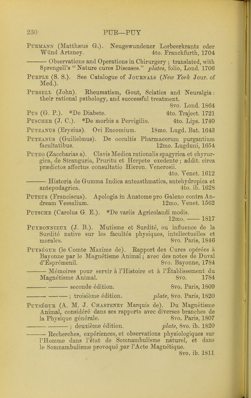 PuEMANis' (Mattliseus Gr.). Neugewundener Lorbeerkrantz oder Wiind Artzney. 4to. Franckfurth, 1704 Observations and Operations in Chirurgery ; translated, with Sprengell's  Nature cures Diseases. plates, folio, Loud. 1706 PrEPLE (S. S.). See Catalogue of Joxtbitals (Neio Yorh Jour, of Med.). Pttbsell (John). Eheumatism, G-out, Sciatica and Neuralgia: their rational pathology, and successful treatment. 8vo. Lond. 1864 Pus (G. P.). *De Diabete. 4to. Traject. 1721 PirsCHEE (J. C). *De morbis a Pervigilio, 4to. Lips. 1740 Pttteanits (Erycius). Ovi Encomium. ISmo. Lugd. Bat. 1643 PtTTEANUS (Gruilielmus). De occultis Pharmacorum purgantium facultatibus. 12mo. Lugduni, 1654 PuTEO (Zaccharias a). Clavis Medica rationalis spagyrica et chyrur- gica, de Stranguria, Pruritu et Herpete exedente ; addit. circa praedictos affectus consultatio Hieron. Venerosii. 4to. Venet. 1612 Historia de Gumma Indica anteasthmatica, antehydropica et antepodagrica. 4to. ib. 1628 PuTETTS (Eranciscus). Apologia ru Anatomepro Galeno contra An- dream Vessalium. 12mo. Venet. 1562 Ptjtsche (Carolus G E.). *De variis Agricolandi modis. 12mo. 1817 Ptjtbonnieux (J. B.). Mutisme et Surdite, ou influence de la Surdite native sur les facultes physiques, intellectuelles et morales. 8vo. Paris, 1846 PxTTa^^GTiE (le Comte Maxime de). Eapport des Cures op^rees a Bayonne par le Magnetisme Animal; avec des notes de Duval d'Espremenil. 8vo. Bayonne, 1784 Memoires pour servir a I'Histoire et a I'Etablissement du Magnetisme Animal. 8vo. 1784 seconde edition. 8vo. Paris, 1809 ■ ; troisieme edition. plate, 8vo. Paris, 1820 PuTSEOTE (A. M. J. Chastenet Marquis de). Du Magnetisme Animal, considere dans ses rapports avec direrses branches de la Physique generale. Svo. Paris, 1807 ; deuxieme edition. plate, 8vo. ib. 1820 Recherches, experiences, et observations physiologiques sur I'Homme dans I'dtat de Somnambulisme naturel, et dans le Somnambulisme provoque par I'Acte Magnetique. Svo. ib. 1811