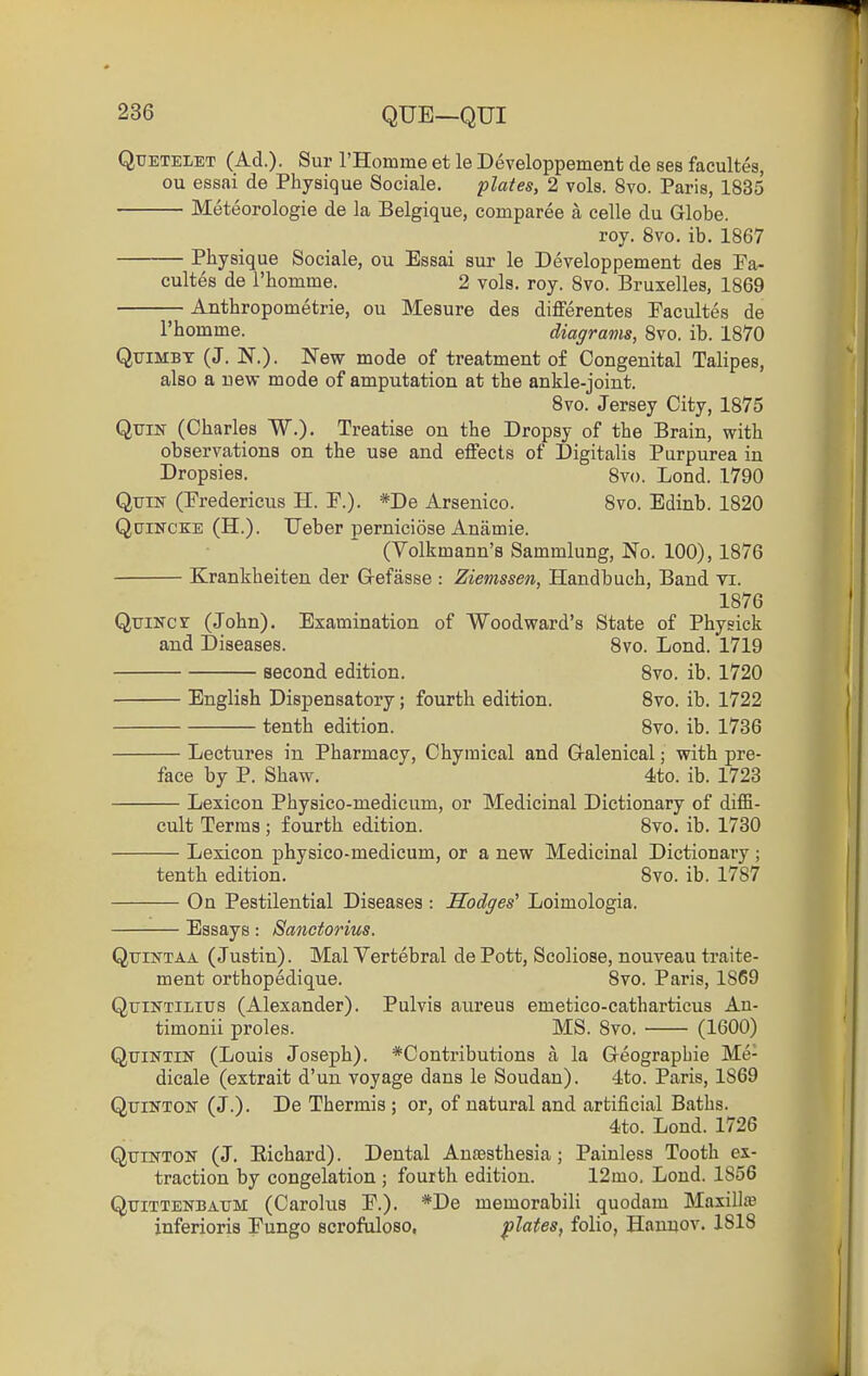QuETELET (Ad.). Sur rHomme et le Developpement de ses facultes, ou essai de Physique Sociale. plates, 2 vols. 8vo. Paris, 1835 Meteorologie de la Belgique, comparee a celle du Globe. roy. Svo. ib. 1867 Physique Sociale, ou Essai sur le Developpement des Fa- cultes de rhomme. 2 vols. roy. Svo. Bruxelles, 1869 Anthropometrie, ou Mesure des differentes Facultes de rhomme. diagrams, 8vo. ib. 1870 QiriMBT (J. N.). New mode of treatment of Congenital Talipes, also a new mode of amputation at the ankle-joint. 8vo. Jersey City, 1875 QuiN (Charles W.). Treatise on the Dropsy of the Brain, with observations on the use and effects of Digitalis Purpurea in Dropsies. 8v(). Lend. 1790 QuiK (Fredericus H. F.). *De Arsenico. 8vo. Edinb. 1820 Quincke (H.). Ueber perniciose Anamie. (Volkmann's Sammlung, No. 100), 1876 Krankheiten der G-efasse : Ziemssen, Handbuch, Band vi. 1876 QuiNcr (John). Examination of Woodward's State of Physick and Diseases. Svo. Lond. 1719 second edition. Svo. ib. 1720 English Dispensatory; fourth edition. Svo. ib, 1722 tenth edition. Svo. ib. 1736 Lectures in Pharmacy, Chyraical and G-alenical; with pre- face by P. Shaw. 4to. ib. 1723 Lexicon Physico-mediciim, or Medicinal Dictionary of diffi- cult Terras ; fourth edition. Svo. ib. 1730 Lexicon physico-medicum, or a new Medicinal Dictionary; tenth edition. Svo. ib. 1787 On Pestilential Diseases : Hodges' Loimologia. Essays: Sanctorius. QtriifTAA (Justin). Mai Vertebral de Pott, Scoliose, nouveau traite- ment orthopedique. Svo. Paris, 1869 QtJiNTiLius (Alexander). Pulvis aureus emetico-catharticus An- timonii proles. MS. Svo. • (1600) QuiNTiK (Louis Joseph). *Contributions a la G-eograpbie Me- dicale (extrait d'un voyage dans le Soudan). 4to. Paris, 1869 QuiNTON (J.). De Thermis ; or, of natural and artificial Baths. 4to. Lond. 1726 QtriNTON (J. Eichard). Dental Ansesthesia; Painless Tooth ex- traction by congelation ; fourth edition. 12mo, Lond. 1856 QxTiTTENBAUM (Carolus P.). *De memorabili quodam Maxillte inferioris Fungo scrofaloso, plates, folio, Hannov. 1818