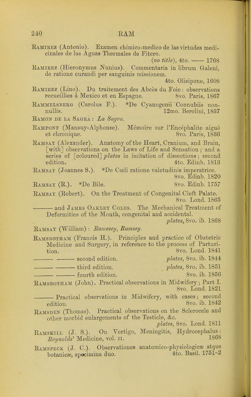 Eamibez (Antonio). Examen chimico-medico de lasvirtudes medi- cinales de las Aguas Thermalea de Pitero. (no title), 4to. 1768 Eamieez (Hieronymus Nunius). Commentaria in librum G-aleni, de ratione curandi per sanguinis missionem. 4to. Olisipone, 1608 Eamieez (Lino). Du traitement des Abces du Foie: observations recueillies a Mexico et en Espagne. 8vo. Paris, 1867 Eammelsbeeg (Carolus P.). *De Cyanogenii'Connubiis non- nuUis. 12mo. Berolini, 1837 Eamon be la Sage a : La Sagra. Eampont (Mansuy-Alphonse). Memoire sur I'Encephalite aigue et cbronique. 8vo. Paris, 1836 Eamsat (Alexander). Anatomy of the Heart, Cranium, and Brain, [with] observations on the Laws of Life and Sensation ; and a series of [coloured] plates in imitation of dissections ; second edition. 4to. Edinb. 1813 Eamsat (Joannes S.). *De Coeli ratione valetudinis imperatrice. 8vo. Edinb. 1820 Eamsat (E.). *De Bile. 8vo. Edinb. 1757 Eamsat (Eobert). On the Treatment of Congenital Cleft Palate. 8vo. Lond. 1865 and James Oaklet Coles. The Mechanical Treatment of Deformities of the Mouth, congenital and accidental. plates, 8vo. ib. 1868 Eamsat (William) : Bamesey, Rmnsey. Eamsbotham (Francis H.). Principles and practice of Obstetric Medicine and Surgery, in reference to the process of Parturi- tion. 8vo. Lond. 1841 second edition. plates, 8vo. ib. 1844 third edition. plates, Svo. ib. 1851 fourth edition. ' Svo. ib. 1856 Eamsbotham (John). Practical observations in Midwifery; Part I. 8vo. Lond. 1821 Practical observations in Midwifery, with cases; second edition. Svo. ib. 1842 Eamsdek (Thomas). Practical observations on the Sclerocele and other morbid enlargements of the Testicle, &c. plates, Svo. Lond. 1811 Eamskill (J. S.). On Vertigo, Meningitis, Hydrocephalus: Beynolds'' Medicine, vol. ii. 1868 Eamspeck (J. C). Observationes anatoraico-physiologicsB atque botanicsB, spscimina duo. ^to. Basil. 1751-2