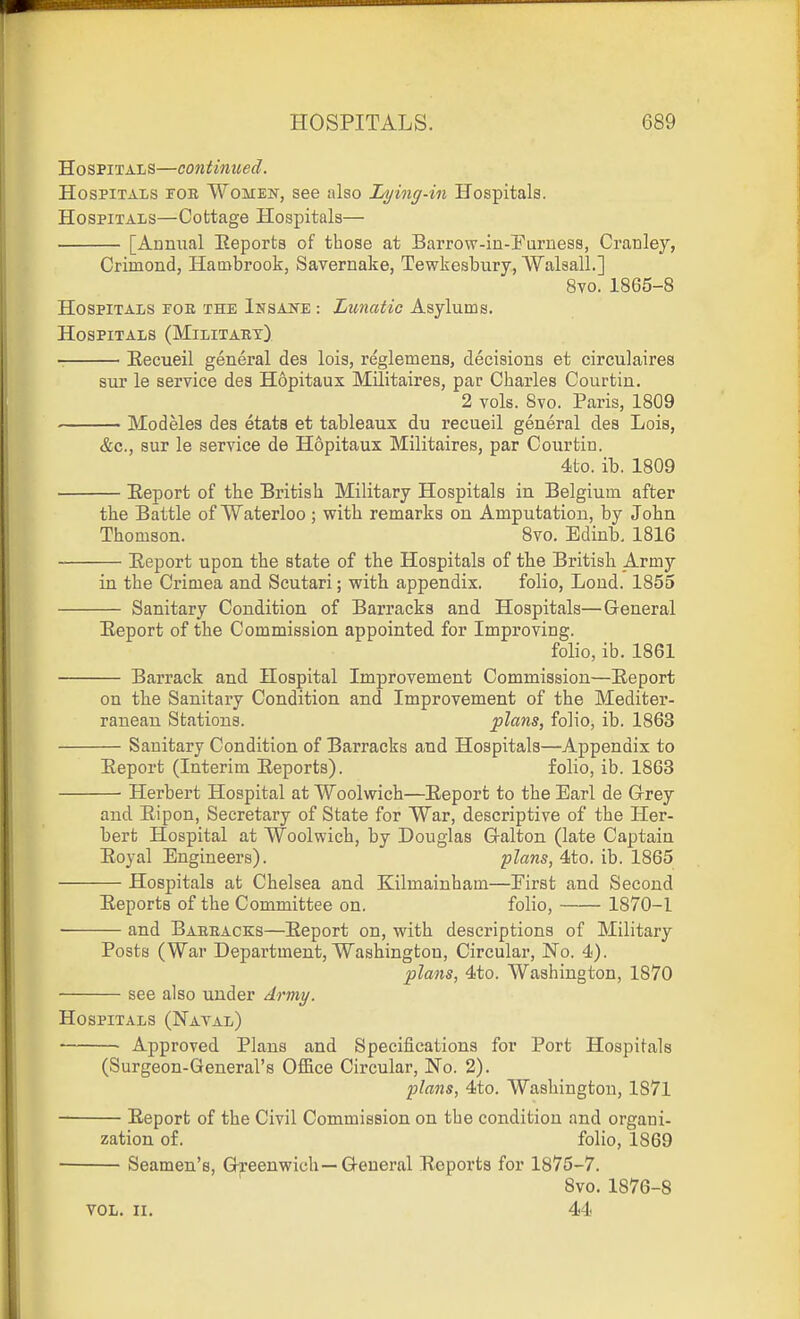 Hospitals—continued. Hospitals tor Women, see also Lying-in Hospitals. Hospitals—Cottage Hospitals— [Annual Eeports of those at Barrow-in-Furness, Cranley, Crimond, Hatnbrook, Savernake, Tewkesbury, Walsall.] 8vo. 1865-8 Hospitals foe the Insake : Limatic Asylums. Hospitals (Military) Eecueil general des lois, reglemens, decisions et circulaires sur le service des Hopitaux Militaires, par Charles Courtin. 2 vols. 8vo. Paris, 1809 Modeles des etats et tableaux du recueil general des Lois, &c., sur le service de Hopitaux Militaires, par Courtin. 4to. ib. 1809 Eeport of the British Military Hospitals in Belgium after the Battle of Waterloo; with remarks on Amputation, by John Thomson. 8vo. Edinb. 1816 Report upon the state of the Hospitals of the British Army in the Crimea and Scutari; with appendix. folio. Loud. 1855 Sanitary Condition of Barracks and Hospitals—General Eeport of the Commission appointed for Improving. folio, ib. 1861 Barrack and Hospital Improvement Commission—Eeport on the Sanitary Condition and Improvement of the Mediter- ranean Stations. plans, folio, ib. 1863 Sanitary Condition of Barracks and Hospitals—Appendix to Eeport (Interim Eeports). folio, ib. 1863 — Herbert Hospital at Woolwich—Eeport to the Earl de Grey and Eipon, Secretary of State for War, descriptive of the Her- bert Hospital at Woolwich, by Douglas Galton (late Captain Eoyal Engineers). plans, 4to. ib. 1865 — Hospitals at Chelsea and Kilmainham—First and Second Eeports of the Committee on. folio, 1870-1 — and Barracks—Eeport on, with descriptions of Military Posts (War Department, Washington, Circular, No. 4). plans, 4to. Washington, 1870 see also under Army. Hospitals (Natal) • Approved Plans and Specifications for Port Hospitals (Surgeon-General's Office Circular, No. 2). plans, 4to. Washington, 1871 Eeport of the Civil Commission on the condition and organi- zation of. folio, 1869 Seamen's, G^^eenwich—General Eeports for 1875-7. 8vo. 1876-8 VOL. II. 44