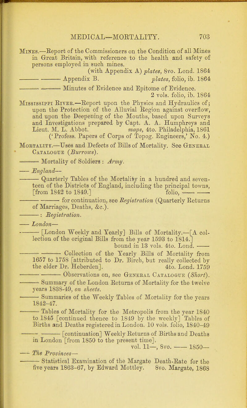 Mines.—Eeport of the Commissioners on the Condition of all Mines in Great Britain, with reference to the health and safety of persons employed in such mines. (with Appendix A) plates, 8vo. Lond. 1864! Appendix B. plates, folio, ib. 1864 Minutes of Evidence and Epitome of Evidence. 2 vols, folio, ib. 1864 Mississippi Eivee.—Eeport upon the Physics and Hydraulics of; upon the Protection of the Alluvial Eegion against overflow, and upon the Deepening of the Mouths, based upon Surveys and Investigations prepared by Capt. A. A. Humphreys and Lieut. M. L. Abbot. maps, 4to. Philadelphia, 1861 (' Profess. Papers of Corps of Topog. Engineers,' No. 4.) MoETAiiTY.—Uses and Defects of Bills of Mortality. See G-eneeal Catalogue {Burrows). Mortality of Soldiers : Army. England— Quarterly Tables of the Mortality in a hundred and seven- teen of the Districts of England, including the principal towns, [from 1842 to 1849.] folio, ■ for continuation, see Registration (Quarterly Eeturns of Marriages, Deaths, &c.). : Registration. London— [London Weekly and Yearly] Bills of Mortality.—[A col- lection of the original Bills from the year 1593 to 1814.] bound in 13 vols. 4to. Lond, Collection of the Yearly Bills of Mortality from 1657 to 1758 [attributed to Dr. Birch, but really collected by the elder Dr. Heberden]. 4to. Lond. 1759 Observations on, see Geisteeal Catalogue (Short). Summary of the London Eeturns of Mortality for the twelve years 1838-49, on sheets. Summaries of the Weekly Tables of Mortality for the years 1842-47. Tables of Mortality for the Metropolis from the year 1840 to 1845 [continued thence to 1849 by the weekly] Tables of Births and Deaths registered in London. 10 vols, folio, 1840-49 [continuation] Weekly Eeturns of Births and Deaths in London [from 1850 to the present time]. vol. 11—, 8vo. 1850— The Provinces— Statistical Examination of the Margate Death-Eate for the five years 1863-67, by Edward Mottley. Svo. Margate, 1868