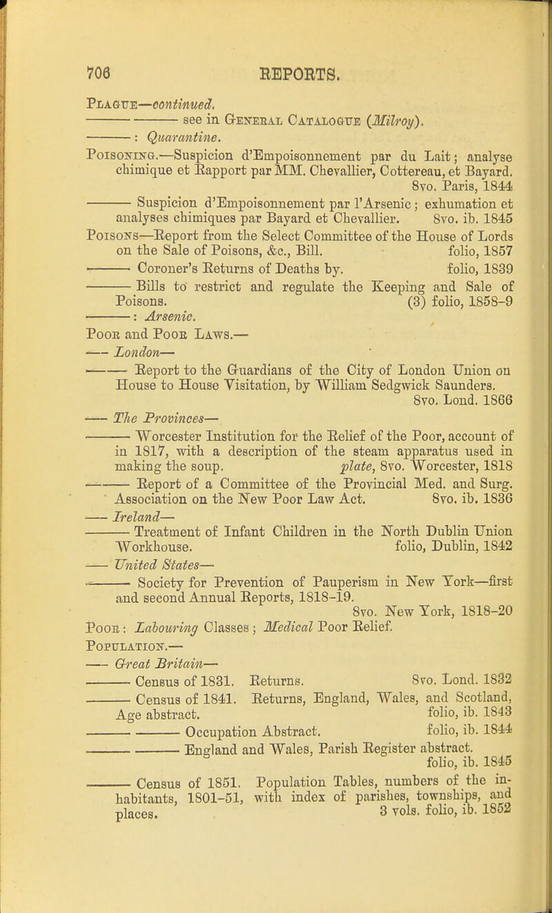 Pi/AGUTE—continued. see in Q-eneeal CATAioaTTB (Milroy). Quarantine. PoisoKrsra.—Suspicion d'Empoisonnement par du Lait; analyse chimique et Eapport par MM. Chevallier, Cottereau,et Bayard. 8vo. Paris, 1844 Suspicion d'Empoisonnement par 1'Arsenic; exhumation et analyses chimiques par Bayard et Chevallier. Svo. ib. 1845 Poisons—Eeport from the Select Committee of the House of Lords on the Sale of Poisons, &c., Bill. folio, 1857 Coroner's Eeturns of Deaths by. folio, 1839 Bills to' restrict and regulate the Keeping and Sale of Poisons. (3) folio, 1858-9 : Arsenic. PooE and PooE Laws.— — London— Eeport to the G-uardians of the City of London Union on House to House Visitation, by William Sedgwick Saunders. Svo. Lond. 1866 The Provinces— Worcester Institution for the Eelief of the Poor, account of in 1817, with a description of the steam apparatus used in making the soup. plate, Svo. Worcester, 1818 — Eeport of a Committee of the Provincial Med. and Surg. Association on the New Poor Law Act. Svo. ib. 1836 Ireland— Treatment of Infant Children in the North Dublin Union Workhouse. folio, Dublin, 1842 -— United States— Society for Prevention of Pauperism in New York—first and second Annual Eeports, 1818 -19. Svo. New York, 1818-20 PoOE: Zabourin/jf Classes ; Medical Poor Eelief. POPTJLATIOK.— Great Britain— Census of 1831. Eeturns. Svo. Lond. 1832 Census of 1841. Eeturns, England, Wales, and Scotland, Age abstract. folio, ib. 1843 Occupation Abstract. folio, ib. 1844 England and Wales, Parish Eegister abstract. folio, ib. 1845 Census of 1851. Population Tables, numbers of the in- habitants, 1801-51, with index of parishes, townships, and places. 3 vols, folio, ib. 1852