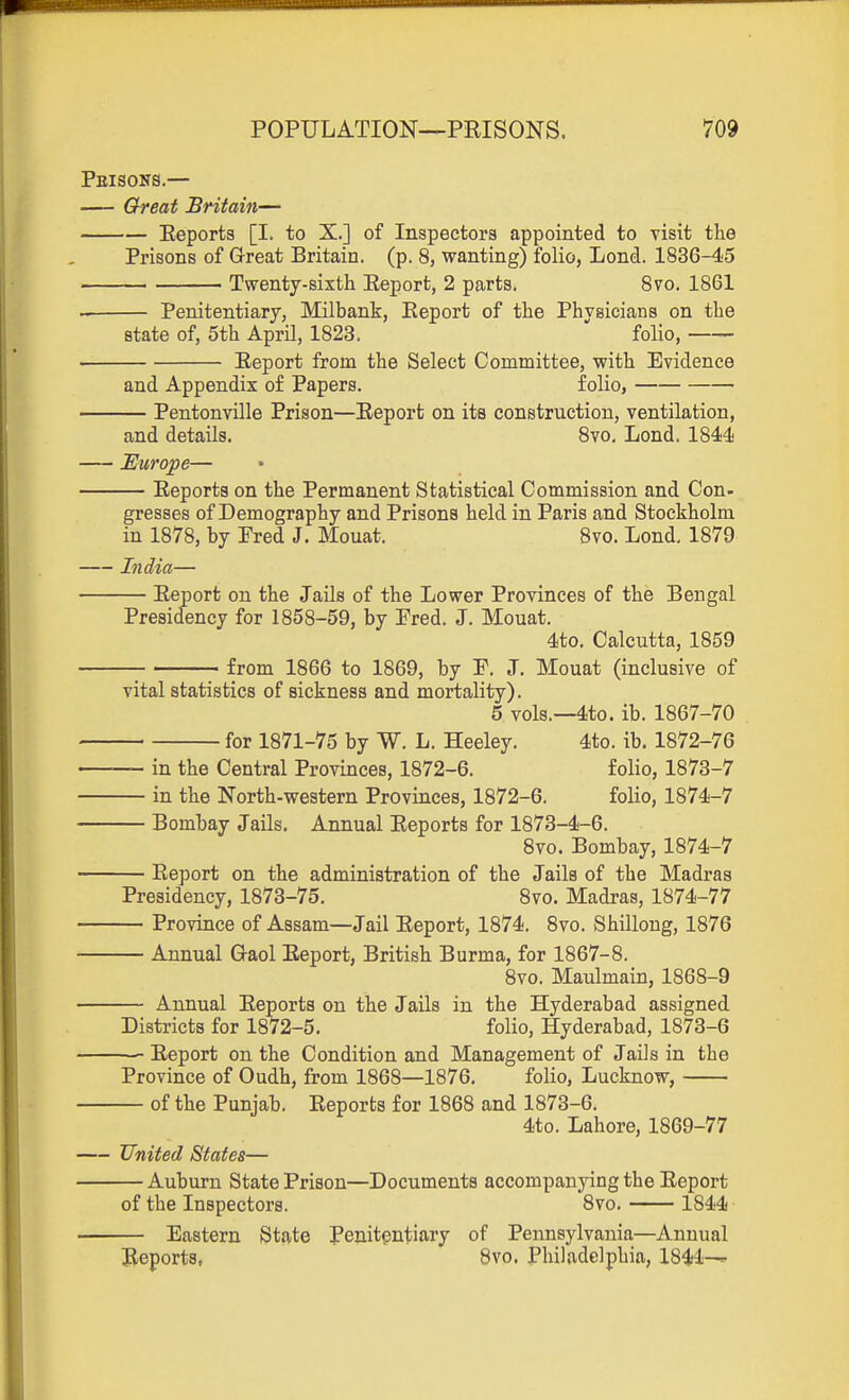 Pbisons.— — Great Britain— Eeports [I. to X.] of Inspectors appointed to visit the Prisons of Great Britain, (p. 8, wanting) folio, Lend. 1836-45 ■ Twenty-sixth Eeport, 2 parts. 8vo. 1861 Penitentiary, Milbank, Eeport of the Physicians on the state of, 5th April, 1823. folio, —— Eeport from the Select Committee, with Evidence and Appendix of Papers. folio, — Pentonville Prison—Eeport on its construction, ventilation, and details. Svo, Lond. 1844 Europe— Eeports on the Permanent Statistical Commission and Con- gresses of Demography and Prisons held in Paris and Stockholm in 1878, by Pred J. Mouat. Svo. Lond. 1879 India— Eeport on the Jails of the Lower Provinces of the Bengal Presidency for 1858-59, by Pred. J. Mouat. 4to. Calcutta, 1859 ; from 1866 to 1869, by F. J. Mouat (inclusive of vital statistics of sickness and mortality). 5 vols.—4to. ib. 1867-70 for 1871-75 by W. L. Heeley. 4to. ib. 1872-76 — in the Central Provinces, 1872-6. folio, 1873-7 — in the North-western Provinces, 1872-6. folio, 1874-7 — Bombay Jails. Annual Eeports for 1873-4-6. Svo. Bombay, 1874-7 — Eeport on the administration of the Jails of the Madras Presidency, 1873-75. Svo. Madras, 1874-77 — Province of Assam—Jail Eeport, 1874. Svo. Shillong, 1876 — Annual G-aol Eeport, British Burma, for 1867-8. Svo. Maulmain, 1868-9 — Annual Eeports on the Jails in the Hyderabad assigned Districts for 1872-5, folio, Hyderabad, 1873-6 —— Eeport on the Condition and Management of Jails in the Province of Oudh, from 1868—1876. folio, Lucknow, — of the Punjab. Eeports for 1868 and 1873-6. 4to. Lahore, 1869-77 — United States— Auburn State Prison—Documents accompanying the Eeport of the Inspectors. Svo. 1844 Eastern Stjvte Penitentiary of Pennsylvania—Annual Eeports, 8vo. Philadelphia, 1844—