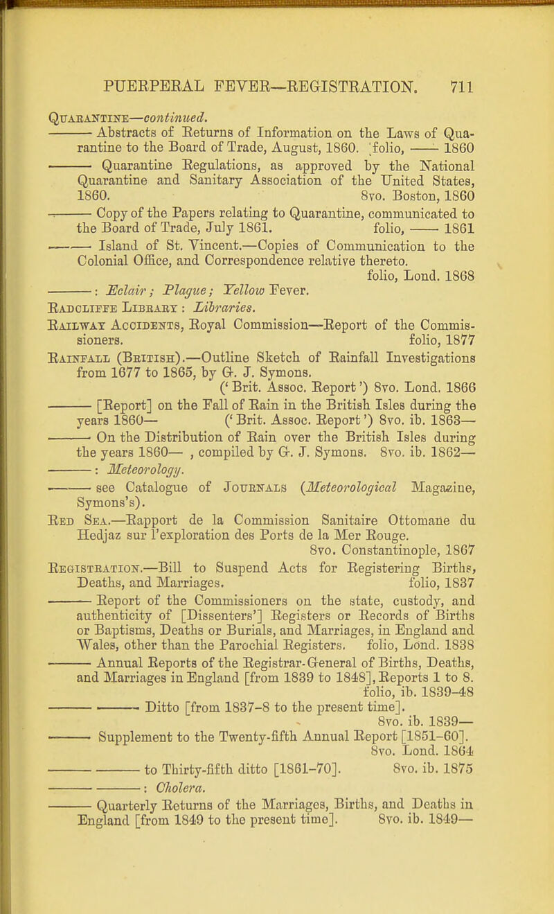 QuAEANTiNE—Continued. Abstracts of Eeturns of Information on the Laws of Qua- rantine to the Board of Trade, August, 1860. olio, 1860 Quarantine Regulations, as approved by the National Quarantine and Sanitary Association of the United States, 1860. 8vo. Boston, 1860 Copy of the Papers relating to Quarantine, communicated to the Board of Trade, July 1861. folio, ■ 1861 Island of St. Vincent.—Copies of Communication to the Colonial Ofiice, and Correspondence relative thereto. folio, Lond. 1868 Eclair; Flague; Yellow Fever. EADOLirEE LiBBAEX: LUraries. Railway Acoideistts, Royal Commission—Report of the Commis- sioners, folio, 1877 Raiktall (Bbitish).—Outline Sketch of Rainfall Investigations from 1677 to 1865, by G-. J. Symons. (' Brit. Assoc. Report') 8vo. Lond. 1866 [Report] on the Fall of Rain in the British Isles during the years 1860— (' Brit. Assoc. Report') 8vo. ib. 1863— ■ On the Distribution of Rain over the British Isles during the years 1860— , compiled by Gr. J. Symons. Svo. ib. 1862— : Meteorology. see Catalogue of Jouenals {Meteorological Magazine, Symons's). Red Sea.—Rapport de la Commission Sanitaire Ottomaile du Hedjaz sur I'exploration des Ports de la Mer Rouge. Svo. Constantinople, 1867 Registeation.—Bill to Suspend Acts for Registering Births, Deaths, and Marriages. folio, 1837 Report of the Commissioners on the state, custody, and authenticity of [Dissenters'] Registers or Records of Births or Baptisms, Deaths or Burials, and Marriages, in England and Wales, other than the Parochial Registers. folio, Lond. 1838 Annual Reports of the Registrar-G-eneral of Births, Deaths, and Marriages in England [from 1839 to 1848], Reports 1 to 8. folio, ib. 1839-48 Ditto [from 1837-8 to the present time]. Svo. ib. 1839— Supplement to the Twenty-fifth Annual Report [1851-60]. Svo. Lond. 1864 to Thirty-fifth ditto [1861-70]. Svo. ib. 1875 : Cholera. — Quarterly Returns of the Marriages, Births, and Deaths in England [from 1849 to the present time]. Svo. ib. 1849—