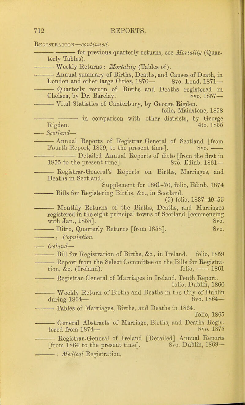 Eegisteation—continued. for previous quarterly returns, see Mortality (Quar- terly Tables). Weekly Eetiirns : Mortality (Tables of). Annual summary of Births, Deaths, and Causes of Death, in London and other large Cities, 1870— 8vo. Lond. 1871— Quarterly return of Births and Deaths registered m Chelsea, by Dr. Barclay. 8vo. 1857— Vital Statistics of Canterbury, by George Rigden. folio, Maidstone, 1858 in comparison with other districts, by George Eigdeu. 4to. 1855 Scotland— Annual Reports of Registrar-General of Scotland [from Pourth Report, 1859, to the present time]. 8vo. Detailed Annual Reports of ditto [from the first in 1855 to the present time]. 8vo. Edinb. 1861— — Registrar-General's Reports on Births, Marriages, and Deaths in Scotland. Supplement for 1861-70, folio, Edinb. 1874 — Bills for Registering Births, &c., in Scotland. (5) folio, 1837-49-55 — Monthly Returns of the Births, Deaths, and Marriages registered in the eight principal towns of Scotland [commencing with Jan., 1858]. 8vo. Ditto, Quarterly Returns [from 1858]. 8to. —: Population. Ireland— Bill for Registration of Births, &c., in Ireland, folio, 1859 Report from the Select Committee on the Bills for Registra- tion, &c. (Ireland). folio, 1861 Registrar-General of Marriages in Ireland, Tenth Report. folio, Dublin, 1860 Weekly Return of Births and Deaths in the City of Dublin during 1864— 8ro. 1864— — Tables of Marriages, Births, and Deaths in 1864. folio, 1865 General Abstracts of Marriage, Births, and Deaths Regis- tered from 1874— 8to. 1875 Registrar-General of Ireland [Detailed] Annual Reports [from 1864 to the present time]. 8vo. Dublin, 1809— : Medical Registration,