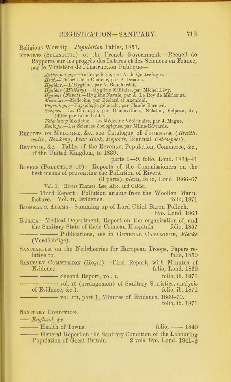 Eeligious Worship : Population Tables, 1851, Eepoets (Scientific) of the French Grovernment.—Recueil de Rapports sur lesprogres desLettres et des Sciences en France, par le Ministere de I'lnstruetion Publique— Anthropology.—Anthropologic, par A. de Quatrefages. Meat.—Theorie de la Chaleur, par P. Desaius. Mygiene.—L'Hygiene, par A. Bouchardat. Hygiene {Military).—Hygiene Militaire, par Michel Levy. Hygiene {Naval).—Hygiene Navale, par A. Le Roy de Mericourt. Medicine.—Medecine, par Beclard ct Axeiifeld. Physiology.—Physiologic generale, par Claude Bernard. Surgery.—La Chii-urgie, par Denonvilliers, Nelaton, Velpcan, &c., editee par Leon Labbe. Veterinary Medicine.—La Medecine Veterinaire, par J. Magne. Zoology.—Les Sciences Zoologiques, par Milne-Edwards. Eepoets oi^ Medicine, &c., see Catalogue of Journals, {Braith- waite, Banhing, Year Book, Beports, Biennial Betrospect). Eetent7e, &c.—Tables of the Eevenue, Population, Commerce, &c., of the United Kingdom, to 1839. parts 1—9, folio, Lond. 1834-41 EiVEES (Pollution of).—Eeporta of the Commissioners on the best means of preventing the Pollution of Elvers. (3 parts),^Z«?i5, folio, Lond. 1866-67 Vol. 1. Elvers Thames, Lee, Aire, and Calder. Third Eeport: Pollution arising from the Woollen Manu- facture. Vol. II, Evidence. folio, 1871 EussELL V. Adams—Summing up of Lord Chief Baron Pollock. 8vo. Lond. 1863 EussiA—Medical Department, Eeport on the organisation of, and the Sanitary State of their Crimean Hospitals. folio, 1857 Publications, see in G-eneeal Catalosue, Fleche (Verdachtige). Sanitaeium on the Neilgherries for European Troops, Papers re- lative to. folio, 1850 Sanitaey Commission (Eoyal).—First Eeport, with Minutes of Evidence. folio, Lond. 1869 Second Eeport, vol. i. folio, ib. 1871 ■ vol. II (arrangement of Sanitary Statistics, analysis of Evidence, &c.). folio, ib. 1871 vol. Ill, part 1, Minutes of Evidence, 1869-70. folio, ib. 1871 Sanitaey Condition. England, ^e.— Health of Towns. folio, 1840 ■ General Eeport on the Sanitary Condition of the Labouring Population of Great Britain. 3 vols. 8vo. Lond. 1841-2