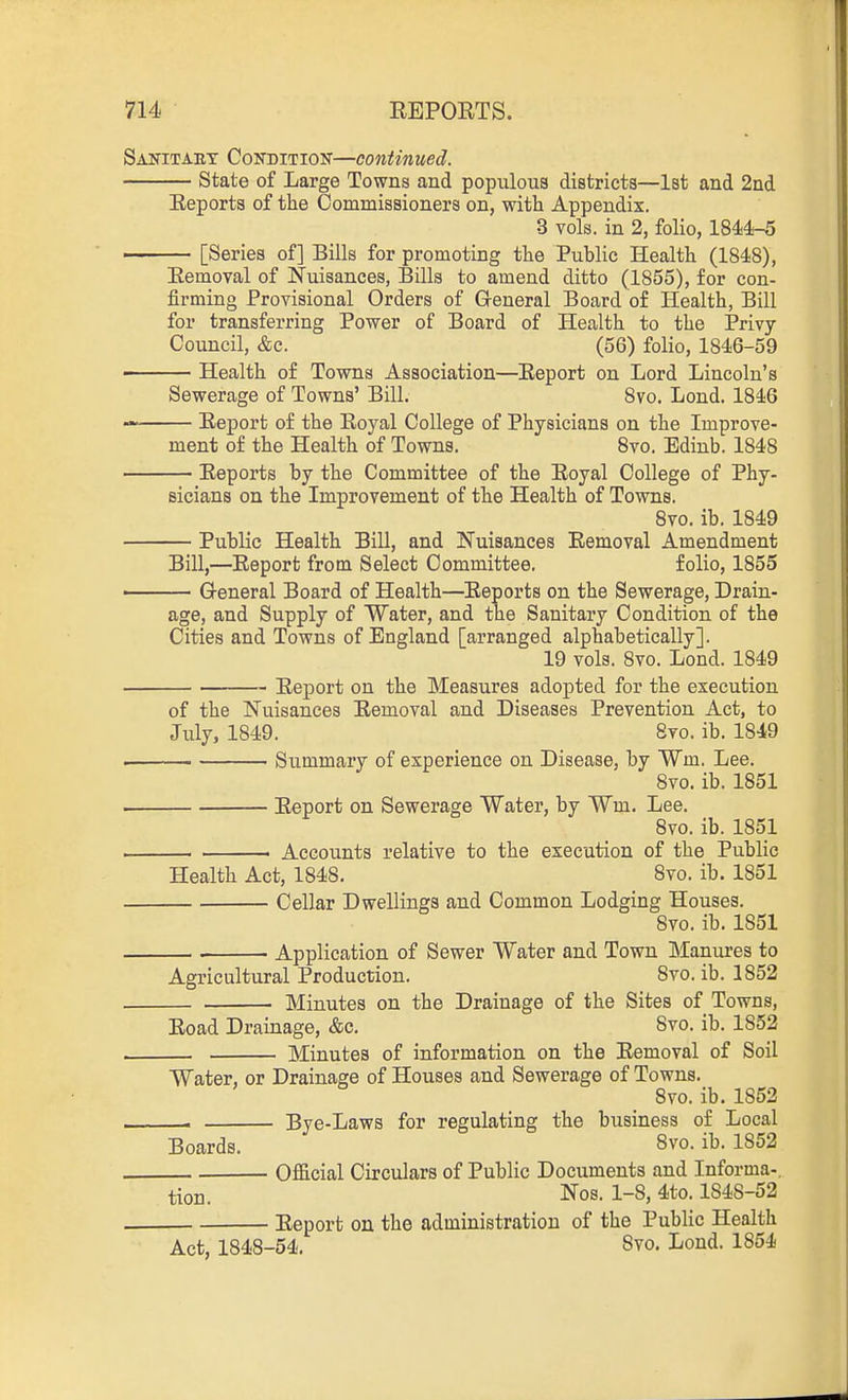 Sanitaet Condition—continued. State of Large Towns and populous districts—1st and 2nd Reports of the Commissioners on, with Appendix. 3 vols, in 2, folio, 184<4-5 [Series of] Bills for promoting the Public Health (1848), Removal of Nuisances, Bills to amend ditto (1855), for con- firming Provisional Orders of General Board of Health, Bill for transferring Power of Board of Health to the Privy- Council, &c. (56) folio, 1846-59 - Health of Towns Association—Report on Lord Lincoln's Sewerage of Towns' Bill. Svo. Lond. 1846 —— Report of the Royal College of Physicians on the Improve- ment of the Health of Towns. 8vo. Edinb. 1848 Reports by the Committee of the Royal College of Phy- sicians on the Improvement of the Health of Towns. Svo. ib. 1849 Public Health Bill, and Nuisances Removal Amendment Bill,—Report from Select Committee. folio, 1855 ■ General Board of Health—Reports on the Sewerage, Drain- age, and Supply of Water, and the Sanitary Condition of the Cities and Towns of England [arranged alphabetically]. 19 vols. 8vo. Lond. 1849 Report on the Measures adopted for the execution of the Nuisances Removal and Diseases Prevention Act, to July, 1849. 8to. ib. 1849 Summary of experience on Disease, by Wm. Lee. 8vo. ib. 1851 Report on Sewerage Water, by Wm. Lee. Svo. ib. 1851 — . Accounts relative to the execution of the Public Health Act, 1848. Svo. ib. 1851 Cellar Dwellings and Common Lodging Houses. Svo. ib. 1851 Application of Sewer Water and Town Manures to Agricultural Production. Svo. ib. 1852 Minutes on the Drainage of the Sites of Towns, Road Drainage, &c. Svo. ib. 1852 — Minutes of information on the Removal of Soil Water, or Drainage of Houses and Sewerage of Towns. Svo. ib. 1852 —I Bye-Laws for regulating the business of Local Boards. 8vo. ib. 1852 Official Circulars of Public Documents and Informa-. tion. Nos. 1-8, 4to. 1S4S-52 Report on the administration of the Public Health Act, 1848-54. 8vo. Lond. 1854