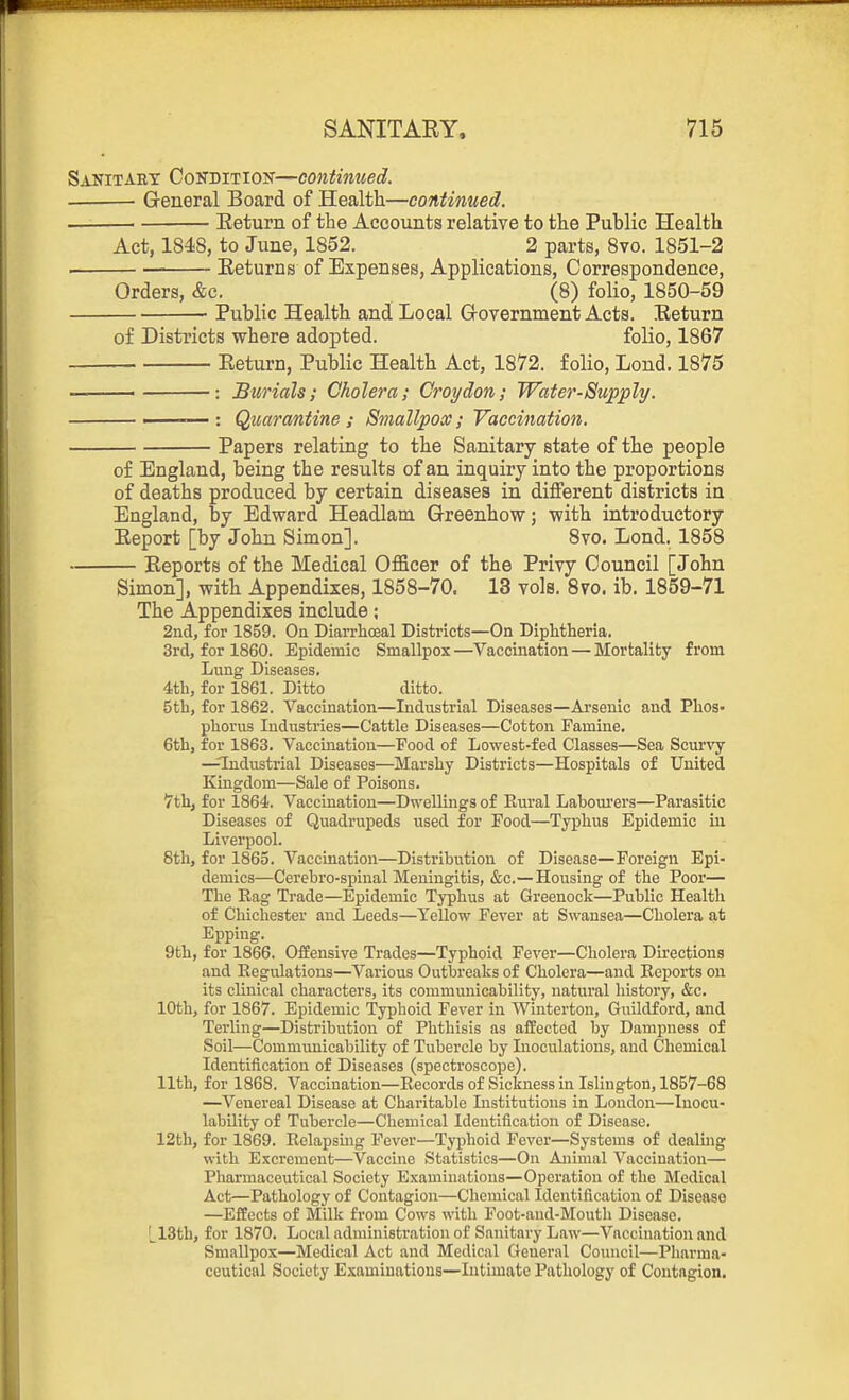 Sanitary Cokditiok—continued. General Board of Health—continued. — Eeturn of the Accounts relative to the Public Health Act, 1848, to June, 1852. _ _ 2 parts, 8vo. 1851-2 . Eeturns of Expenses, Applications, Correspondence, Orders, &e. (8) folio, 1850-59 ■ Public Health and Local Grovernment Acts. Eeturn of Districts where adopted. folio, 1867 Eeturn, Public Health Act, 1872. folio, Lond. 1875 : Burials; Cholera; Croydon; Water-Supply. ——— : Quarantine ; Smallpox; Vaccination. Papers relating to the Sanitary state of the people of England, being the results of an inquiry into the proportions of deaths produced by certain diseases in different districts in England, by Edward Headlam Grreenhow; with introductory Eeport [by John Simon]. 8vo. Lond. 1858 Reports of the Medical Oflficer of the Privy Council [John Simon], with Appendixes, 1858-70. 13 vols. 8vo. ib. 1859-71 The Appendixes include; 2nd, for 1859. On Diarrhoeal Districts—On Diphtheria. 3rd, for 1860. Epidemic Smallpox —Vaccination — Mortality from Lung Diseases, 4th, for 1861. Ditto ditto. 5th, for 1862. Vaccination—Industrial Diseases—Arsenic and Phos- phorus Industries—Cattle Diseases—Cotton Famine. 6th, for 1863. Vaccination—Food of Lowest-fed Classes—Sea Scurvy —Industrial Diseases—Marshy Districts—Hospitals of United Kingdom—Sale of Poisons. l7th, for 1864. Vaccination—Dwellings of Rural Laboui'ers—Parasitic Diseases of Quadrupeds used for Food—Typhus Epidemic in Liverpool. 8th, for 1865. Vaccination—Distribution of Disease—Foreign Epi- demics—Cerebro-spinal Meningitis, &c.—Housing of the Poor— The Rag Trade—Epidemic Typhus at Greenock—Public Health of Chichester and Leeds—Yellow Fever at Swansea—Cholera at Epping. 9th, for 1866. Offensive Trades—Typhoid Fever—Cholera Directions and Regulations—Various Outbreaks of Cholera—and Reports on its clinical characters, its communicability, natural history, &c. 10th, for 1867. Epidemic Typhoid Fever in Winterton, Guildford, and Terling—Distribution of Phthisis as affected by Dampness of Soil—Communicability of Tubercle by Inoculations, and Chemical Identification of Diseases (spectroscope). 11th, for 1868. Vaccination—Records of Sickness in Islington, 1857-68 —Venereal Disease at Charitable Listitutions in London—luocu- labQity of Tubercle—Chemical Identification of Disease. 12th, for 1869. Relapsmg Fever—Ty^jhoid Fever—Systems of dealing with Excrement—Vaccine Statistics—On Animal Vaccination— Pharmaceutical Society Examinations—Operation of the Medical Act—Pathology of Contagion—Chemical Identification of Disease —Effects of Milk from Cows witli Foot-and-Mouth Disease. L13th, for 1870. Local administration of Sanitary Law—Vaccination and Smallpox—Medical Act and Medical General Cotuicil—Pharma- ceutical Society Examinations—Intimate Pathology of Contagion.