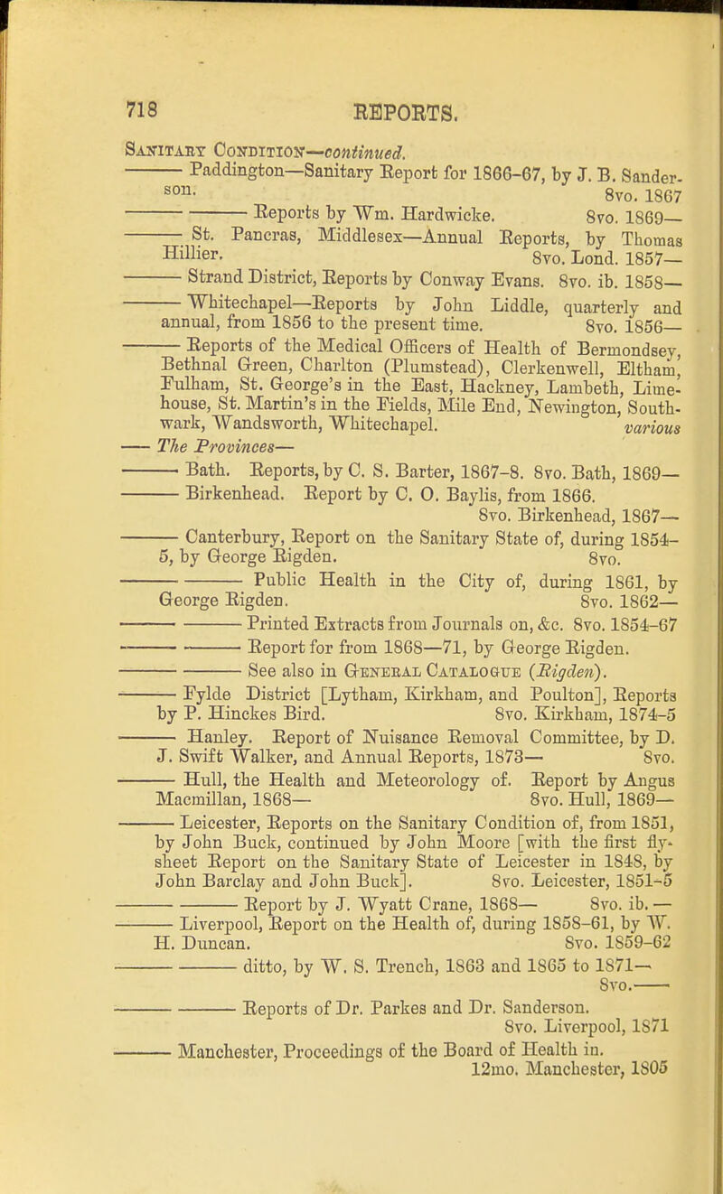 SAyiTAEY Cosmnojif—continued. Paddington—Sanitary Eeporfc for 1866-67, by J. B. Sander- so^- 8vo. 1867 Eeports by Wm. Hardwicke. Svo. 1869— St. Pancras, Middlesex—Annual Eeports, by Thomas Hillier. ^ ^ 8to. Lond. 1857— Strand District, Eeports by Conway Evans. Svo. ib. 1858 Wbitecliapel—Eeports by John Liddle, quarterly and annual, from 1856 to the present time. 8vo. 1856 Eeports of the Medical Officers of Health of Bermondsey, Bethnal Green, Charlton (Plumstead), Clerkenwell, Eltham^ Eulham, St. George's in tbe East, Hackney, Lambeth, Lime- house, St. Martin's in the Fields, Mile End, Newington, South- wark, Wandsworth, Whitechapel. various The Provinces— Bath. Eeports, by C. S. Barter, 1867-8. 8vo. Bath, 1869— Birkenhead. Eeport by C. O. Baylis, from 1866. Svo. Birkenhead, 1867— Canterbury, Eeport on the Sanitary State of, during 1854- 5, by George Eigden. Svo. Public Health in the City of, during 1861, by George Eigden. Svo. 1862— Printed Extracts from Journals on, &c. Svo. 1854-67 Eeport for from 1868—71, by George Eigden. See also in Geiu'EEAl Catalogue {JRigden). Fylde District [Lytham, Kirkham, and Poulton], Eeports by P. Hinckes Bird. Svo. Kirkham, 1874-5 Hanley. Eeport of Nuisance Eemoval Committee, by D. J. Swift Walker, and Annual Eeports, 1873— Svo. — Hull, the Health and Meteorology of. Eeport by Angus Macmillan, 1868— Svo. Hull, 1869— — Leicester, Eeports on the Sanitary Condition of, from 1851, by John Buck, continued by John Moore [with the first fly* sheet Eeport on the Sanitary State of Leicester in 1848, by John Barclay and John Buck]. Svo. Leicester, 1851-6 Eeport by J. Wyatt Crane, 1868— Svo. ib. — — Liverpool, Eeport on the Health of, during 1858-61, by W. H. Duncan. Svo. 1859-62 ditto, by W. S. Trench, 1863 and 1865 to 1871-- Svo. Eeports of Dr. Parkes and Dr. Sanderson. Svo. Liverpool, 1871 Manchester, Proceedings of the Board of Health iu. 12mo. Manchester, 1S05