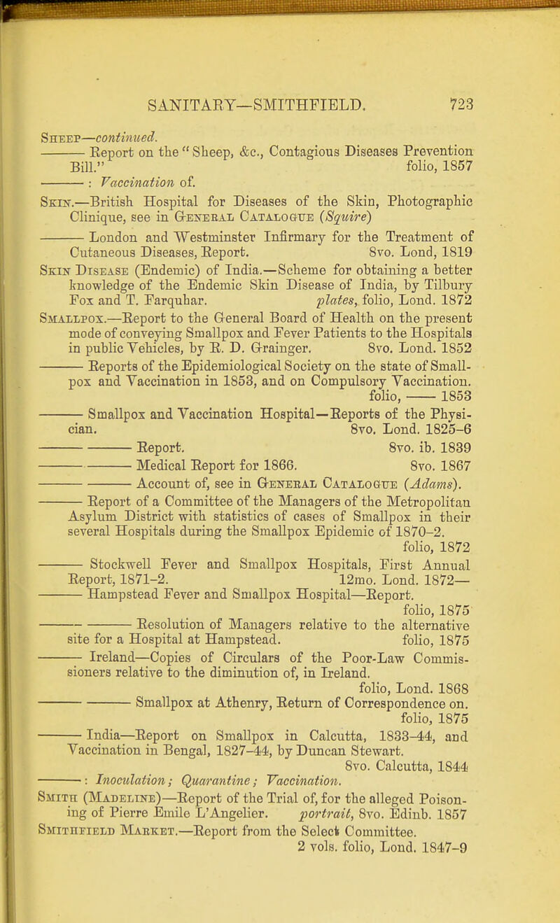 Sheep—continued. Eeport on the  Sheep, &e., Contagious Diseases Prevention Bill. folio, 1857 : Vaccination of. Skik.—British Hospital for Diseases of the Skin, Photographic Clinique, see in G-ekebaI; Catalogue {Squire) London and Westminster Infirmary for the Treatment of Cutaneous Diseases, Eeport. 8vo. Lond, 1819 Skin Disease (Endemic) of India.—Scheme for obtaining a better Irnowledge of the Endemic Skin Disease of India, by Tilbury Fox and T. Earquhar. ijlates, folio, Lond. 1872 Smallpos.—Eeport to the G-eneral Board of Health on the present mode of conveying Smallpox and Fever Patients to the Hospitals in public Vehicles, by E. D. G-rainger. Svo. Lond. 1852 Eeports of the Epidemiological Society on the state of Small- pox and Vaccination in 1853, and on Compulsory Vaccination. folio, 1853 Smallpox and Vaccination Hospital—Eeports of the Physi- cian. Svo. Lond. 1825-6 Eeport. Svo. ib. 1839 Medical Eeport for 1866. Svo. 1867 Account of, see in G-enebaI/ Cataiogxte {Adams). Eeport of a Committee of the Managers of the Metropolitan Asylum District with statistics of cases of Smallpox in their several Hospitals during the Smallpox Epidemic of 1870-2. folio, 1872 Stockwell Fever and Smallpox Hospitals, First Annual Eeport, 1871-2. 12mo. Lond. 1872— Hampstead Fever and Smallpox Hospital—Eeport. folio, 1875 Eesolution of Managers relative to the alternative site for a Hospital at Hampstead. folio, 1875 Ireland—Copies of Circulars of the Poor-Law Commis- sioners relative to the diminution of, in Ireland. folio, Lond. 1868 Smallpox at Athenry, Eeturn of Correspondence on. folio, 1875 — India—Eeport on Smallpox in Calcutta, 1833-44, and Vaccination in Bengal, 1827-44, by Duncan Stewart. 8vo. Calcutta, 1844 ■: Inoculation; Quarantine; Vaccination. Smith (Madeline)—Eeport of the Trial of, for the alleged Poison- ing of Pierre Emile L'Angelier. portrait, Svo. Edinb. 1857 Smithpield Maeket.—Eeport from the Seleck Committee. 2 vols, folio, Lond. 1847-9