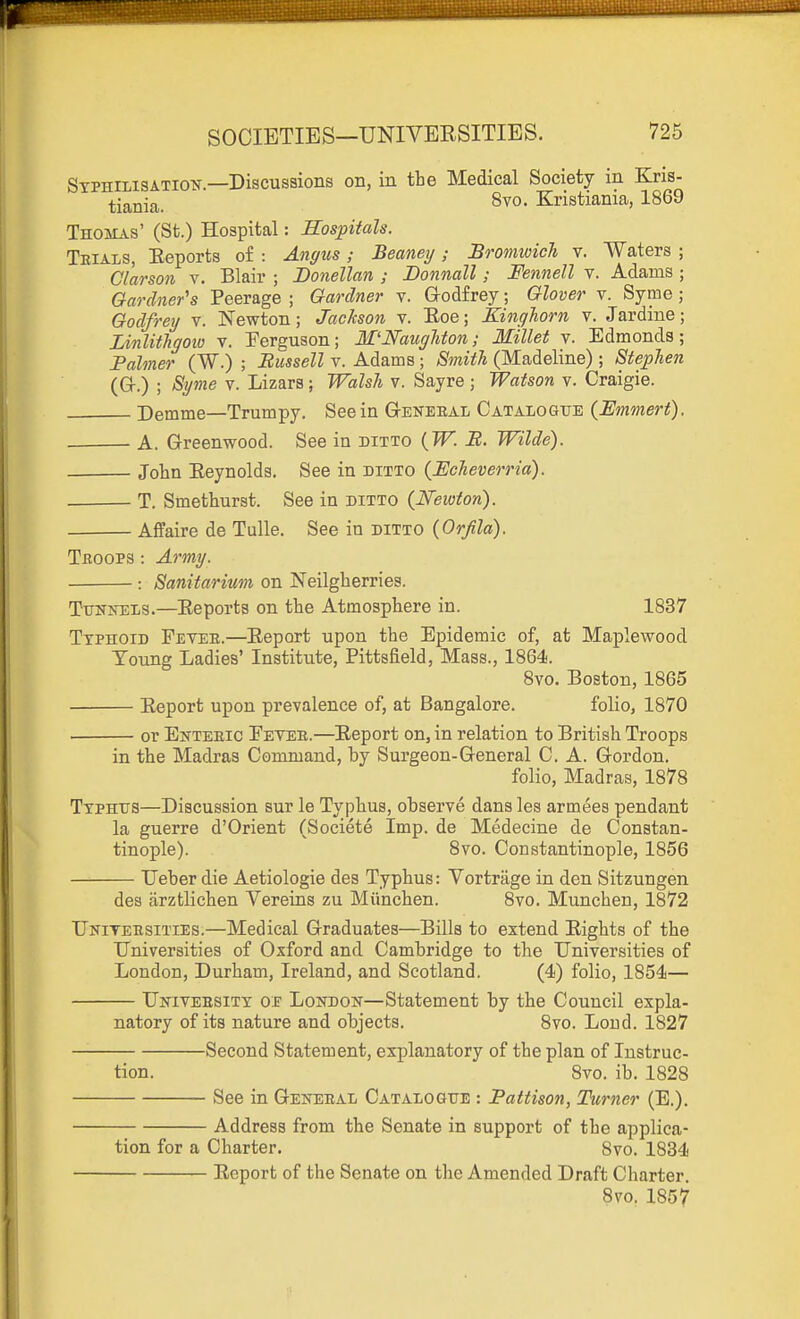 SyphilisATioiT.—Discussions on, in the Medical Society in Kris- tiania. Kristiania, 1869 Thohas' (St.) Hospital: Hospitals. Trials, Eeports of : Angus; Beaney ; Bromioich v. Waters ; Clarson v. Blair ; Donellan ; Donnall; Fennell v. Adams ; Gardner's Peerage ; Gardner v. Godfrey; Glover v. Syme ; Godfrey v. Newton; Jackson v. Eoe; Kinghorn v. Jardine; LinlitJigoio v. Ferguson; M'NaugUon; Millet v. Edmonds; Fahner (W.) ; Russell v. Adams ; Smith (Madeline); Stephen (Gr.) ; Syme v. Lizars; Walsh v. Sayre ; Watson v. Craigie. Demme—Trumpy, See in General Catalogue {Emmert). A. Greenwood. See in ditto {W. B. Wilde). John Eeynolds. See in ditto {Echeverria). T. Smethurst. See in ditto {Newton). Affaire de Tulle. See in ditto (Orjila). Troops : Army. : Sanitarium on Neilgberries. Tunnels.—Eeporta on the Atmosphere in. 1837 Typhoid Feyer.—Eeport upon the Epidemic of, at Maplewood Toung Ladies' Institute, Pittsfield, Mass., 1864. 8vo, Boston, 1865 Eeport upon prevalence of, at Bangalore. folio, 1870 or Enteric Fever.—Eeport on, in relation to British Troops in the Madras Command, by Surgeon-General C. A. Gordon. folio, Madras, 1878 Typhus—Discussion sur le Typhus, observe dans les armees pendant la guerre d'Orient (Societe Imp. de Medecine de Constan- tinople). Svo. Constantinople, 1856 Ueber die Aetiologie des Typhus: Vortrage in den Sitzungen des arztlichen Vereins zu Miinchen. 8vo. Munchen, 1872 Unitersities.—Medical Graduates—Bills to extend Eights of the Universities of Oxford and Cambridge to the Universities of London, Durham, Ireland, and Scotland. (4) folio, 1854— University o.p London—Statement by the Council expla- natory of its nature and objects. 8vo. Loud. 1827 Second Statement, explanatory of the plan of Instruc- tion. Svo. ib. 1828 See in General Catalogue : Pattison, Turner (E.). Address from the Senate in support of the applica- tion for a Charter. 8vo. 1834 Eeport of the Senate on the Amended Draft Charter. Svo. 1857