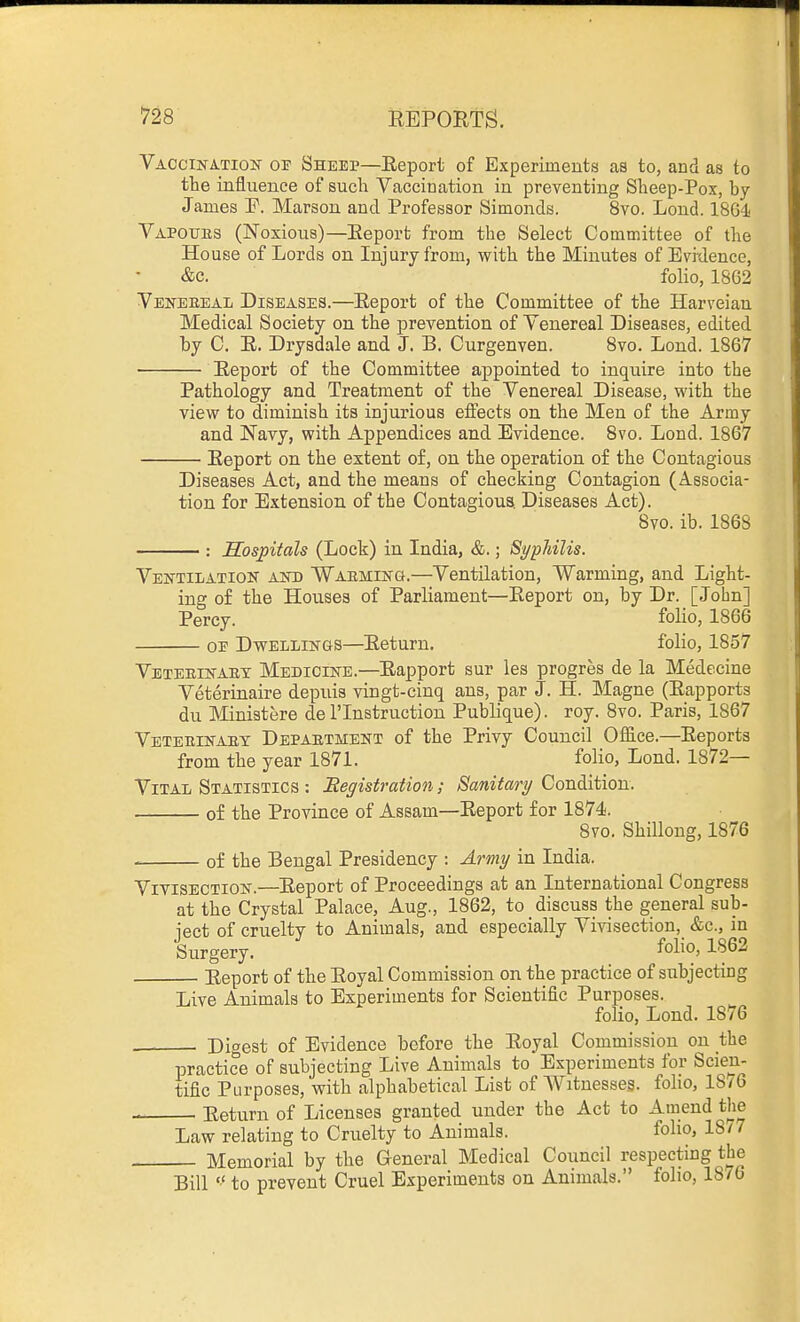 VACci]s-A.Tio]sr OF Sheep—Report of Experiments as to, and as to the influence of such Vaccination in preventing Sheep-Pox, by James ¥. Marson and Professor Simonds. 8vo. Lond. 18Q4< Vapoubs (Noxious)—Report from the Select Committee of the House of Lords on Injury from, with the Minutes of Evidence, &c. folio, 18G2 Vejsteeeal Diseases.—Report of the Committee of the Harveian Medical Society on the prevention of Venereal Diseases, edited by C. R. Drysdale and J. B. Curgenven. 8vo. Lond. 1867 Report of the Committee appointed to inquire into the Pathology and Treatment of the Venereal Disease, with the view to diminish its injurious effects on the Men of the Army and Navy, with Appendices and Evidence. 8vo. Lond. 1867 Report on the extent of, on the operation of the Contagious Diseases Act, and the means of checking Contagion (Associa- tion for Extension of the Contagious Diseases Act). 8vo. ib. 1868 Hospitals (Lock) in India, &.; Syphilis. Ventilation and Warming.—Ventilation, Warming, and Light- ing of the Houses of Parliament—Report on, by Dr. [John] Percy. folio, 1866 OE Dwellings—Return. folio, 1857 Veteeinaet Medicine.—Rapport sur les progres de la Medecine Veterinaire depuis vingt-cinq ans, par J. H. Magne (Rapports du Ministere de I'lnstruction Publique). roy. 8vo. Paris, 1867 Veteeinaey Depaetment of the Privy Council Office.—Reports from the year 1871. folio, Lond. 1872— Vital Statistics : Registration; Sanitary Condition. of the Province of Assam—Report for 1874. 8vo. Shilloug, 1876 of the Bengal Presidency : Army in India. Vitisection.—Report of Proceedings at an International Congress at the Crystal Palace, Aug., 1862, to discuss the general sub- ject of cruelty to Animals, and especially Vivisection, &c., in Surgery. folio, 1862 Report of the Royal Commission on the practice of subjecting Live Animals to Experiments for Scientific Purposes. folio, Lond. 1876 Digest of Evidence before the Royal Commission on the practice of subjecting Live Animals to Experiments for Scien- tific Purposes, with alphabetical List of AVitnesseg. folio, lS/6 Eeturn of Licenses granted under the Act to Amend the Law relating to Cruelty to Animals. foho, 18/7 Memorial by the General Medical Council respecting the Bill  to prevent Cruel Experiments on Animals. folio, 1876