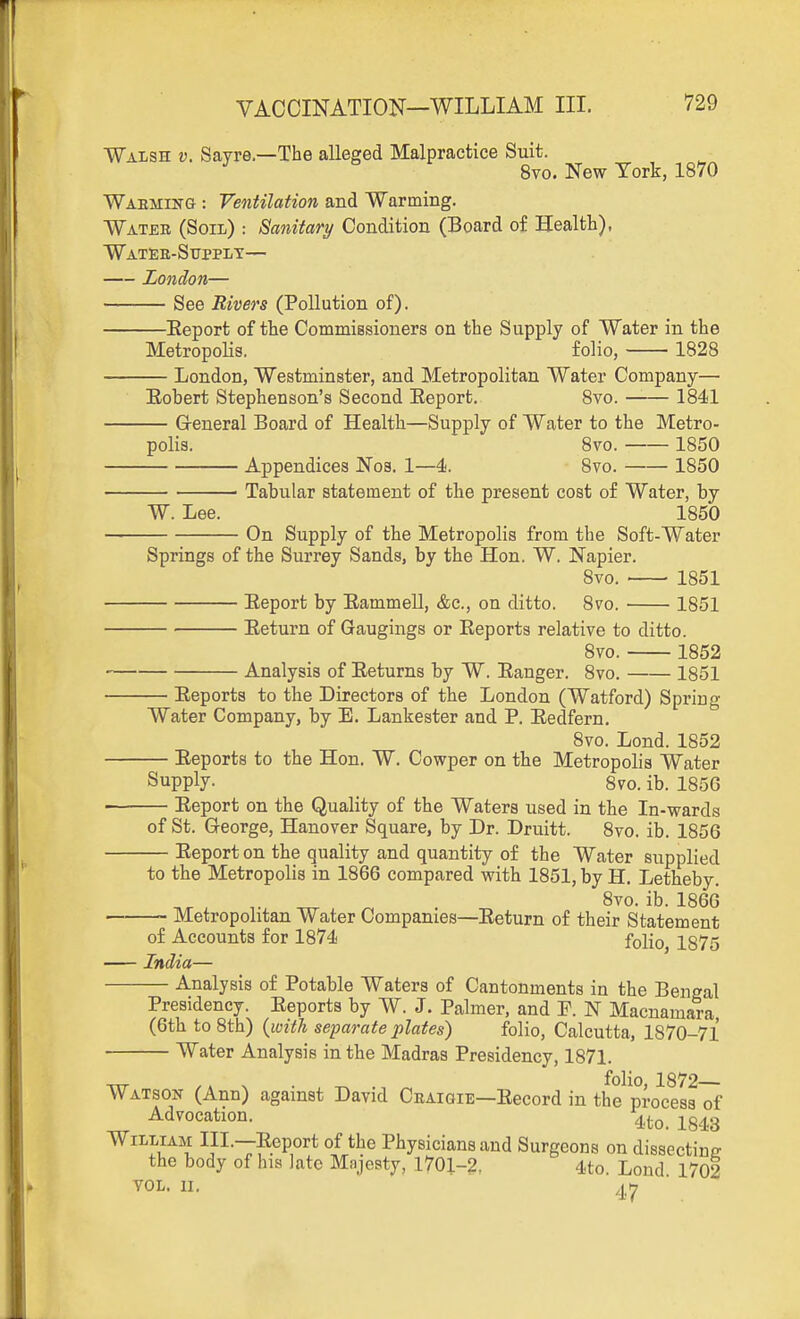 Walsh v. Sayre.—The alleged Malpractice Suit. ^ 8vo. New York, 1870 Waemiitg : Ventilation and Warming. Water (Soil) : Sanitary Condition (Board of Health), Watee-Stjpplt— London— See Rivers (Pollution of). Eeport of the CommiBsioners on the Supply of Water in the MetropoUs. folio, 1828 London, Westminster, and Metropolitan Water Company— Eobert Stephenson's Second Eeport. 8vo. 1841 G-eneral Board of Health—Supply of Water to the Metro- polis. 8vo. 1850 Appendices Noa. 1—4. 8vo. 1850 Tabular statement of the present cost of Water, by W. Lee. 1850 On Supply of the Metropolis from the Soft-Water Springs of the Surrey Sands, by the Hon. W. Napier. Svo. 1851 Eeport by Eammell, &c., on ditto. 8vo. 1851 Eeturn of Gaugings or Eeports relative to ditto. Svo. 1852 Analysis of Eeturns by W. Eanger. Svo. 1851 Eeports to the Directors of the London (Watford) Spring Water Company, by E. Lankester and P. Eedfern. Svo. Lond. 1852 Eeports to the Hon. W. Cowper on the Metropolis Water Supply. 8vo. ib. 1856 — Eeport on the Quality of the Waters used in the In-wards of St. George, Hanover Square, by Dr. Druitt. Svo. ib. 1856 Eeport on the quality and quantity of the Water supplied to the Metropolis in 1866 compared with 1851, by H. Letheby. Svo. ib. 1866 — Metropolitan Water Companies—Eeturn of their Statement of Accounts for 1874 folio 1375 India— Analysis of Potable Waters of Cantonments in the Bengal Presidency. Eeports by W. J. Palmer, and P. N Macnamara (6th to 8th) {with separate plates) folio, Calcutta, 1870-71 Water Analysis in the Madras Presidency, 1871. TtT .. ^ . folio, 1872— Watson (Ann) against David Ceaioie—Eecord in the process of Advocation. ^^^^o. 1843 William III.—Eeport of the Physicians and Surgeons on dissectine the body of his late Mnjesty, 1701-2, 4to. Lond. 1702 YOL. II.