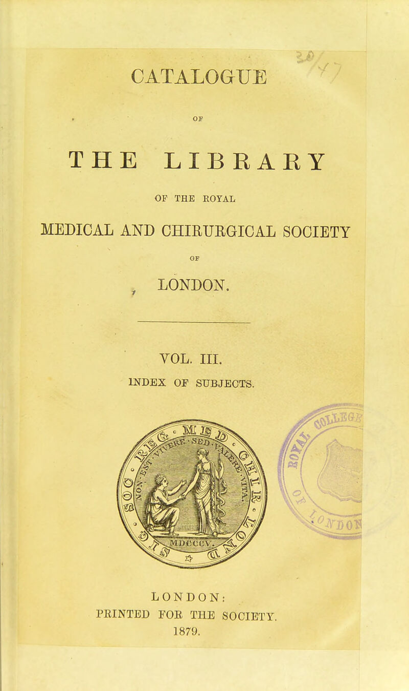 CATALOGUE OF THE LIBRAEY OF THE ROYAL MEDICAL AND OHIRURGIGAL SOCIETY OF , LONDON. VOL. III. INDEX or SUBJECTS. LONDON: FEINTED FOE THE SOCIETY. 1879.