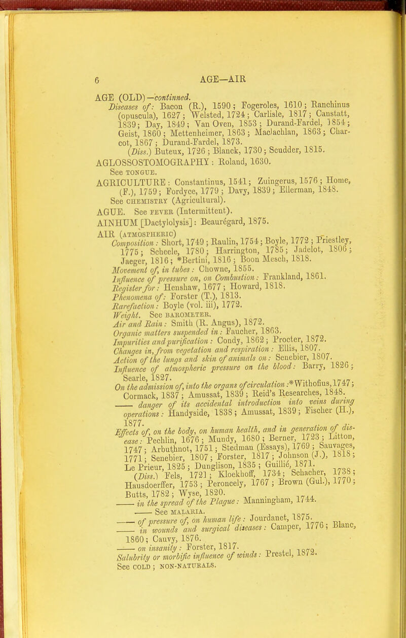 AGE (OLD)—coniinned. Diseases of: Bacoa (R.). 1590 ; Fogeroles, 1630; Ranchinus (opuscula), 1627 ; Welsted, 1724; Carlisle, 1817; Caustalt, 1839; Day, 1849; Van Oven, 1853 ; Duraud-Eardel, 1854; Geist, 1860; Mettenheimer, 18G3 ; Maclaclilan, 1863; Char- cot, 1867; Durand-rardel, 1873. {Diss.) Buteux, 1726 ; Blanck, 1730; Scudder, 1815. AGLOSSOSTOMOGRAPHY -. Roland, 1630. See TONGUE. AGRICULTURE: Constantinus, 1541; Zuingerus, 1576 ; Home, (F.), 1759; Fordyce, 1779 ; Davy, 1839; Ellerraan, 1848. See CUEMISTUY (Agricultural). AGUE. See fever (Intermittent). AINHUM [Dactylolysis]: Beauregard, 1875. AIR (atmospheric) -. Composidou: Short. 1749; Raulin, 1754; Boyle, 1772 ; Priestley, 1775 ; Seheele, 1780; Harrington, 1785 ; Jadelot, 1800; Jaeger, 181G; *Bertini, 1816 ; Boon Mesch, 1818. Movement of, in liides: Ghosvne, lSb5. hijlueiice of pressure on, on Cumbiisiion: Frankland, 1861. Register for: Heushaw, 1677; Howard, 1818. P/wnomcna of: Forstcr (T.), 1813. Rareficlioii: Boyle (vol. iii), 1772. Weight. See harometer. Air and llain: Smith (R. Angus), 1872. Organic matters suspended in: Faucher, 1863. Impurities and purification: Condy, 1862; Procter, 1872. Changes in, from vegetation and respiration: Ellis, 1807. Action of the lungs and skin of animals on: Seuebier, lf307. Influence of atmospheric pressure on the blood: Barry, 18^6; Searle, 1827. . a^nr-u c irfArt On the admission of, into the organs of circulation .•*VVithotius ; Cormack, 1837; Amussat, 1839 ; Reid's Researches, 1848. danaer of its accidental introduction into veins during operations: Handyside, 1838 ; Amussat, 1839; Fischer (H.), 1877 E/Tects 'of, on the body, on human health, and in generation of dis- ease :hch\m, 1676; Muudy, 1680; Berner 1723; Litton, 1747; Arbutinot, 1751; Stedman (Essays) 1769 ; Sauvages, 1771; Senebier, 1807; Forster, 1817; Johnson (J,), 1818; Le Prieur, 1825 ; Dunglison, 1835 ; Guiilie, 18/1. (2^/...) 'Eels, 172]; Kloekhoff, 1734; Schaoher 1738 HausdoerfPer, 1753 ; Peroncely, 1767 ; Brown (Gul.), 1770, Butts, 1782; Wyse, 1820. in the spread of the Plague: Manningham, 1744. SeeMALMlIA. , TOfTC of pressure of on human life: Jourdauet, 1875. in wounds and surgical diieases: Camper, 17/6, Blanc, 1860; Cauvy, 1876. on insanity: Forster, 1817. ^ i 1070 Salubrity or morbific influence of winds: Prestel, See cold ; non-natueals.