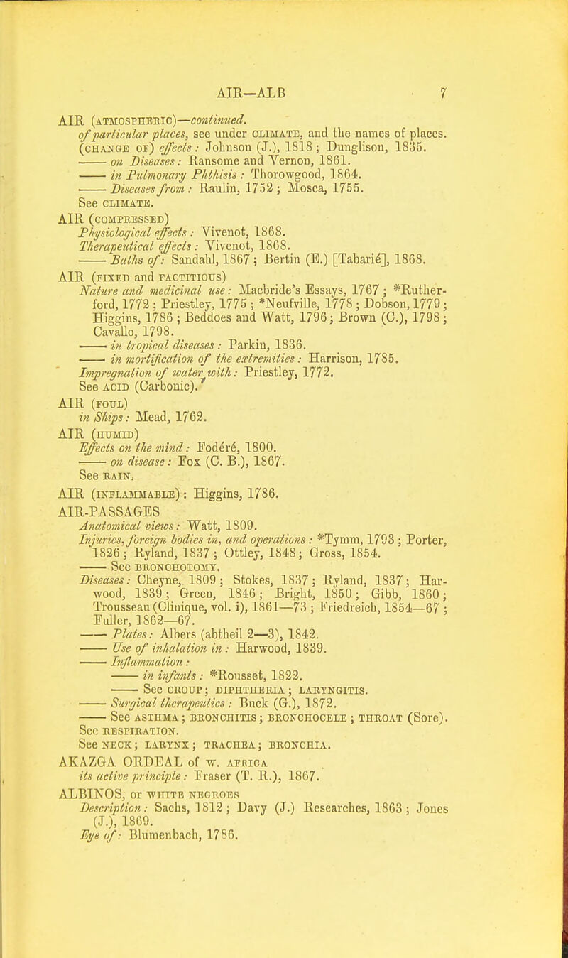 AIR (atmosphebic)—continued. of 'particular places, see under climate, and tlie names of places. (change of) effects: Johnson (J.), 1818; Dunglison, 1835, on Diseases: Ransome and Vernon, 1861. in Fiilmonari/ Phthisis : Tliorowgood, 1864. Diseases from: Raulin, 1752 ; Mosca, 1755. See CLIMATE. AIR (compressed) Physiological effects: Vivenot, 1868. Therapeutical effects: Vivenot, 1868. Baths of: Sandahl, 1867 ; Bertin (E.) [Tabari^], 1868. AIR (fixed and factitious) Nature and medicinal use: Macbride's Essays, 1767 ; *Ruther- ford, 1772 ; Priestley, 1775 ; *Neufville, 1778; Dobson, 1779; Higgins, 1786 ; Beddoes and Watt, 1796; Brown (C), 1798 ; Cavallo, 1798. in tropical diseases : Parkin, 1836. • • in mortification of the extremities: Harrison, 1785. Impregnation of water with: Priestley, 1772. See acid (Carbonic). AIR (foul) in Ships: Mead, 1762, AIR (humid) Effects on the mind: Eodere, 1800. on disease: Eox (C. B.), 1867. See EAiN, AIR (inflammable) : Higgins, 1786. AIR-PASSAGES Anatomical views: Watt, 1809. Injtiries, foreign bodies in, and operations: *Tymm, 1793; Porter, 1826 ; Ryland, 1837 ; Ottley, 1848; Gross, 1854. —— See bronchotomt. Diseases: Cheyne, 1809 ; Stokes, 1837; Ryland, 1837; Har- wood, 1839 ; Green, 1846; Bright, 1850; Gibb, 1860; Trousseau (Gliuique, vol. i), 1861—73 ; Friedreich, 1854—67 ; Fuller, 1862—67. Plates: Albers (abtheil 2—3), 1842. Use of inhalation in: Harwood, 1839. Inflammation: in infants: *Rousset, 1822. See CROUP; diphtheria ; laryngitis. Surgical therapeutics : Buck (G.), 1872. See asthma; bronchitis; bronchocele ; throat (Sore). Sec respiration. See neck; larynx ; trachea; bronchia. AKAZGA ORDEAL of w. afbica its active principle: Eraser (T. R.), 1867. ALBINOS, or white negroes Description: Sachs, ] 812 ; Davy (J.) Researches, 1863 ; Jones (J.), 1869. Ei/e of: Blumenbach, 1786.