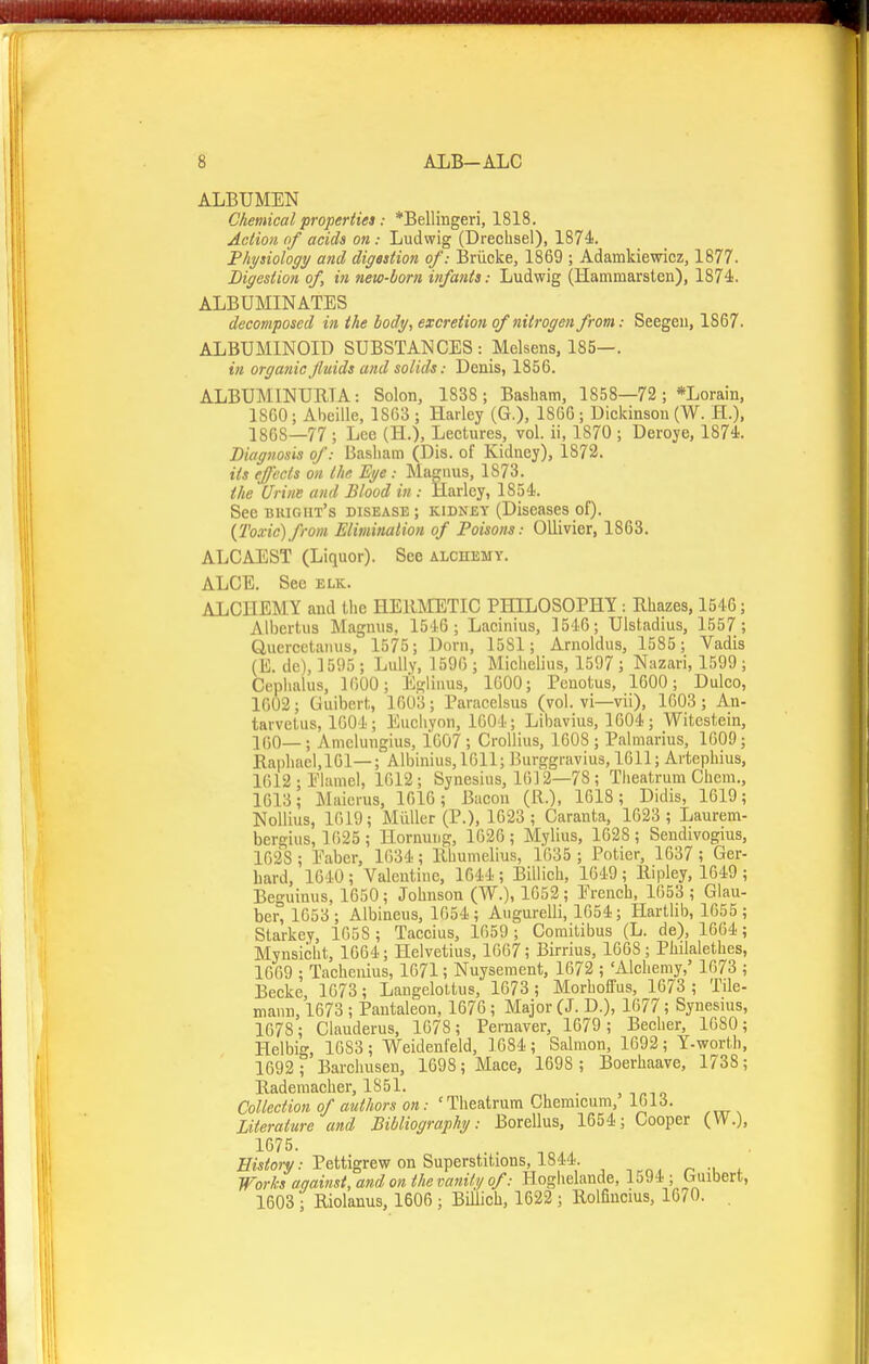 ALBUMEN Chemical properiies: *Bellingeri, 1818. Action of acids on: Ludwig (Dreclisel), 1874. Thysiology and digaation of: Briicke, 1869 ; Adamkiewicz, 1877. Digestion of, in new-born infants: Ludwig (Hammarsten), 1874. ALBUMINATES decomposed in the body, excretion of nitrogen from: Seegeu, 1867. ALBUMINOID SUBSTANCES : Melsens, 185—. in organicJluids and solids: Denis, 1856. ALBUMINURIA: Solon, 1838; Basbam, 1858—72 ; *Lorain, 1860; Abeille, 1S63; Harley (G.), 1866; Dickinson (W. H.), 1868—77 ; Lee (H.), Lectures, vol. ii, 1870 ; Deroye, 1874. Diagnosis of: Basliam (Dis. of Kidney), 1872. its effects on the Eye : Magnus, 1873. the Urine and Blood in : Harley, 1854. SecBuiGiiT's disease; kidney (Diseases of). {Toxic)from Elimination of Poisons: OlUvier, 1863. ALCAEST (Liquor). See alchemy. ALOE. See elk. ALCHEM Y and the HERMETIC PHILOSOPHY: Rhazes, 1546; Aibertus Magnus, 1516; Lacinius, 1546; Ulstadius, 1557; Quercetanus, 1575; Dorn, 1581; Arnoldus, 1585 ; Vadis (E. dc), ] 595 ; LuUy, ] 59G ; Michelius, 1597 ; Nazari, 1599; Cephalus, KiOO; Eglinus, 1600; Penotus, 1600; Dulco, 1602; Guibert, 1603; Paracelsus (vol. vi—vii), 1603; An- tarvetus, 1004; Eucliyon, 1604; Libavius, 1G04; Witestein, ICO— ; Amclungius, 1607 ; CroUius, 1608 ; Palmarius, 1609; Raphael, 101—; Albinius, 1611; Burggravius, 1611; Artephius, 1612-Elamel, 1612; Synesius, 1612—78; Theatrum Chem., 1613; Maicrus, 1616; Bacon (R.), 1618; Didis, 1619; NoUius, 1619; Miiller (P.), 1623; Caranta, 1623 ; Laurem- bergius, 1625 ; Hornurjg, 1620; Mylius, 1628; Sendivogius, 1628 ; Eaber, 1634; Rhumelius, 1635 ; Potier, 1637 ; Ger- hard, 1640; Valentine, 1644 ; Biliich, 1649; Ripley, 1649 ; Beguimis, 1650; Johnson (W.), 1052; Erench, 1653 ; Glau- ber, 1653 ; Albineus, 1G54; Augurelli, 1654; Hartlib, 1655 ; Starkey, 1658 ; Taccius, 1659; Coraitibus (L. de), 1664; Mynsicht, 1664; Helvetius, 1667; Birrius, 1668; Phdalethes, 1669 ; Tachenius, 1671; Nuysement, 1672 ; 'Alchemy,' 1673 ; Becke, 1673; Laugelottus, 1673 ; Morhoffus, 1673; Tde- mann, 1673 ; Pantaleon, 1676; Major (J. D.), 1677; Synesius, 1678; Clauderus, 1678; Pernaver, 1679; Becher, 1680; Helbig, 1683; Weidenfeld, ] 684 ; Salmon, 1692; Y-worth, 1692 ; Barclmsen, 1698; Mace, 1698 ; Boerhaave, 1738; Raderaacher, 1851. . , Collection of authors on: ' Theatrum Cheraicum, 1613. Literature and Bibliography: Borellus, 1654; Cooper (VV.), 1675. Miilojy.- Pettigrew on Superstitions, 1844. Works against, and on the vanity of: Hoghelande, 1594; Giubert, 1603 ■; Riolanus, 1606 ; Biliich, 1622 ; Rolfincius, 1670. .