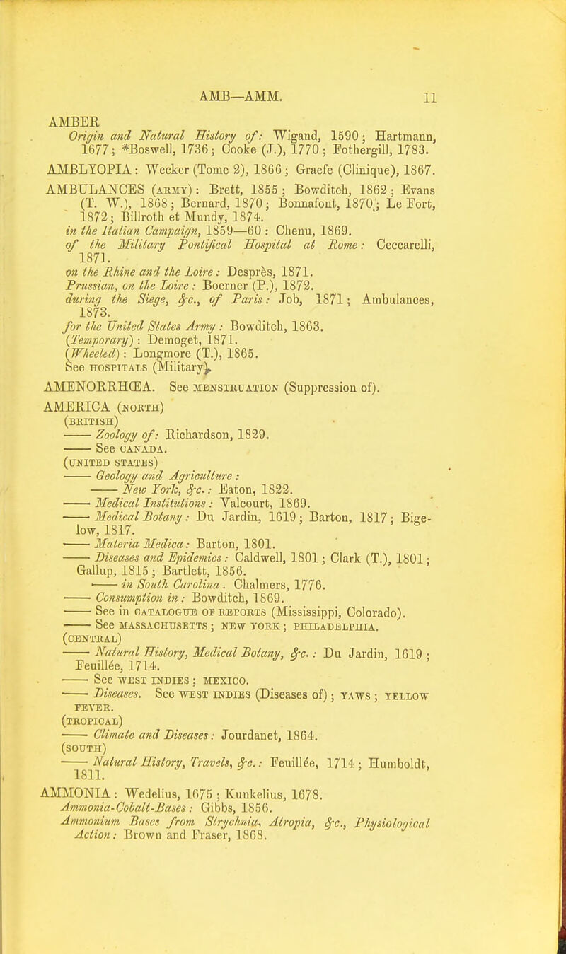 AMBER Origin and Natural History of: Wigand, 1590; Hartmann, 1677; *Boswell, 1736; Cooke (J.), 1770; Potliergill, 1783. AMBLYOPIA : Wecker (Tome 2), 1866 ; Graefe (Clinique), 1867. AMBULANCES (abmy) : Brett, 1855 ; Bowditch, 1862 ; Evans (T. W.), 1868; Bernard, 1870; Bonnafont, 1870'; Le Eort, 1872; Billroth et Mundy, 1874. in the Italian Campaign, 1859—60 : Cbenu, 1869. of the Military Pontifical Hospital at Rome: Ceccarelli, 1871. on the Rhine and the Loire: Despres, 1871. Prussian, on the Loire: Boerner (P.), 1872. during the Siege, §-c., of Paris: Job, 1871; Ambulances, 1873. for the United States Army: Bowditch, 1863. (Temporai-y): Demoget, 1871. (Wheeled): Longmore (T.), 1865. See HOSPITALS (Military), AMENORRHCEA. See menstruation (Suppression of). AMERICA (nokth) (bmtish) Zoology of: Richardson, 1829. See CANADA. (united states) Geology and Agriculture: Weio Fork, j-c.: Eaton, 1822. Medical Institutions: Valcourt, 1869. Medical Botany: Dn Jardin, 1619; Barton, 1817; Bige- low, 1817. ■ Materia Medica: Barton, 1801. Diseases and Epidemics: Caldwell, 1801; Clark (T.), 1801 • Gallup, 1815 ; Bartlett, 1856. ' in South Carolina . Chalmers, 1776. Consumption in: Bowditch, 1869. ■ See in catalogue or reports (Mississippi, Colorado). see massachusetts ; new york ; philadelphia. (central) Natural History, Medical Botany, 3-c.: Du Jardin, 1619 • Eeuillee, 1714. See ■WEST indies ; Mexico. ■ Diseases. See west indies (Diseases of); yaws ; yellow fever, (tropical) Climate and Diseases: Jourdanet, 1864. (south) Natural History, Travels, &-c.: Eeuillee, 1714 : Humboldt, ISIL AMMONIA : Wedelius, 1675 ; Kunkelius, 1678. Ammonia-Cobalt-Bases: Gibbs, 1856. Ammonium Bases from Strychnia, Atropia, Sfc, Physiological Action: Brown and Eraser, 1868.