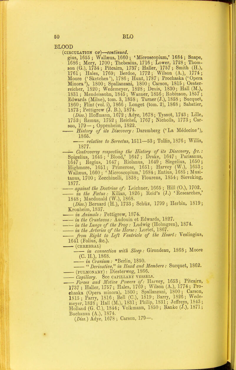 BLOOD (ciKCULATlON op)—continued. gius, 1655 ; Wallseus, 1660 ; ' Microscopium,' 1684.; Snape, 1686; Mery, 1700; Thebesius, 1716 ; Lower, 1728 ; Thom- son (G.), 1734; Pitcairn, 1737; Haller, 1757; Smith (H.), 1761; Hales, 1769; Berdoe, 1772 ; Wilson (A.), 1774; Moore ('Sketches'), 1786 ; Hunt, 1787; Prochaska ('Opera Minora'), 1800; Spallanzani, 1800; Carson, 1815; Oester- reicher, 1820; Wedemeyer, 1828; Denis, 1830; Hall (M.), 1831; Mendelssohn, 1845 ; Wanner, 1856; Robinson, 1857 ; Edwards (Milne), torn. 3, 1858 ; Turner (J.), 1858 ; Sucquet, 1860; Flint (vol. i), ] 866 ; Longet (torn. 2), 1868 ; Sabatier, 1873 ; Pettigrew (J. B.), 1874. {Diss.) Hoffmann, 1672 ; Adye, 1678; Tyssot, 1743 ; Lille, 1752; Remus, 1752 ; Reichel, 1767; Nicholls, 1773 ; Car- son, 179—; Oppenheiin, 1822. History of its Discovery: Dareraberg ('La M^decine'), 1865. relative to Seroetm, 1511—53; Tollin, 1876; Willis, 1877. Controversy respecting the History of its Discovery, 8fC.: Spigelius, 1645 ; ' Blood,' 1647 ; Drake, 1647; Parisanus, 1647; Regius, 1647; Riolanus, 1649 ; Slegelius, 1650 ; Highmore, 1651; Primerose, 1651; Harvey (W.), 1653; WalliBus, 1660 ; ' Microscopium,' 1684; Entius, 1G85 ; Musi- tanus, 1700; Zecchinelli, 1838; Elourens, 1854; Sieveking, 1877. affainsf the Doctrine of: Leichner, 1665 ; Hill (0.), 1702. in the Foetus: Kilian, 1826; Reid's (J.) 'Researches,' 1848 ; Macdonald (W.), 1868. {Diss) Bernard (H.), 1733; Sohiiz, 1799 ; Herbin, 1819; Kronheim, 1837. ■ in Animals: Pettigrew, 1874. in the Crustacea: Audouin et Edwards, 1827. in the Lungs of the Frog: Ludwig (Holmgren), 1874. in the Arteries of the Horse: Lortet, 1867. from Right to Left Ventricle of the Heart: Veslingius, 1641 (Folius, &c.). ■ (CEaEBKAL) in connection with Sleep: Girondeau, 1868; Moore (C. H.), 1868. in Cranium: *Berlin, 1850.  Derivative in Head and Members: Sucquet, 1862. (pulmonaey) : Diesterweg, 1866. Capillary. See capillaey vessels. —— Forces and Motive Powers of: Harvey, 1653; Pitcairn, 1737 ; Haller, 1757; Hales, 1769 ; Wilson (A.), 1774; Pro- chaska (Opera minora), 1800; Spallanzani, 1800; Carson, 1815; Parry, 1816; Bell (C), 1819; Barry, 1826 ; Wede- meyer, 1828; Hall (M.), 1831; Philip, 1831; Jeffreys, 1843 ; Holland (G. C), 1844; Volkmann, 1850; Rankc (J.), 1871; Buchanan (A.), 1874. {Diss.) Adye, 1678 ; Carson, 179—.