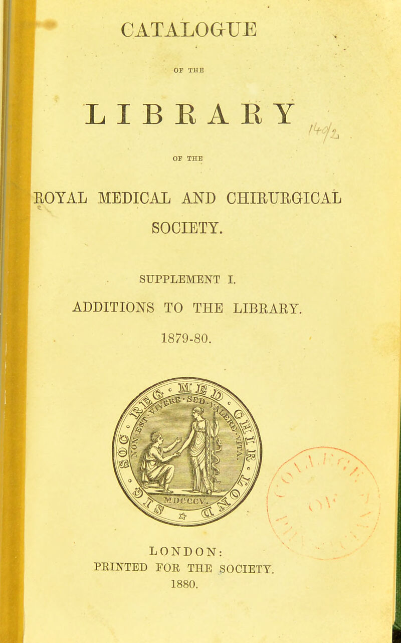 CATALOGUE OF THE LIBEAKY Ik ■ I OF THE ROYAL MEDICAL AND CHIRURGICAL SOCIETY. SUPPLEMENT I. ADDITIONS TO THE LIBRARY. 1879-80. LONDON: PEINTED FOE THE SOCIETY. 1880.