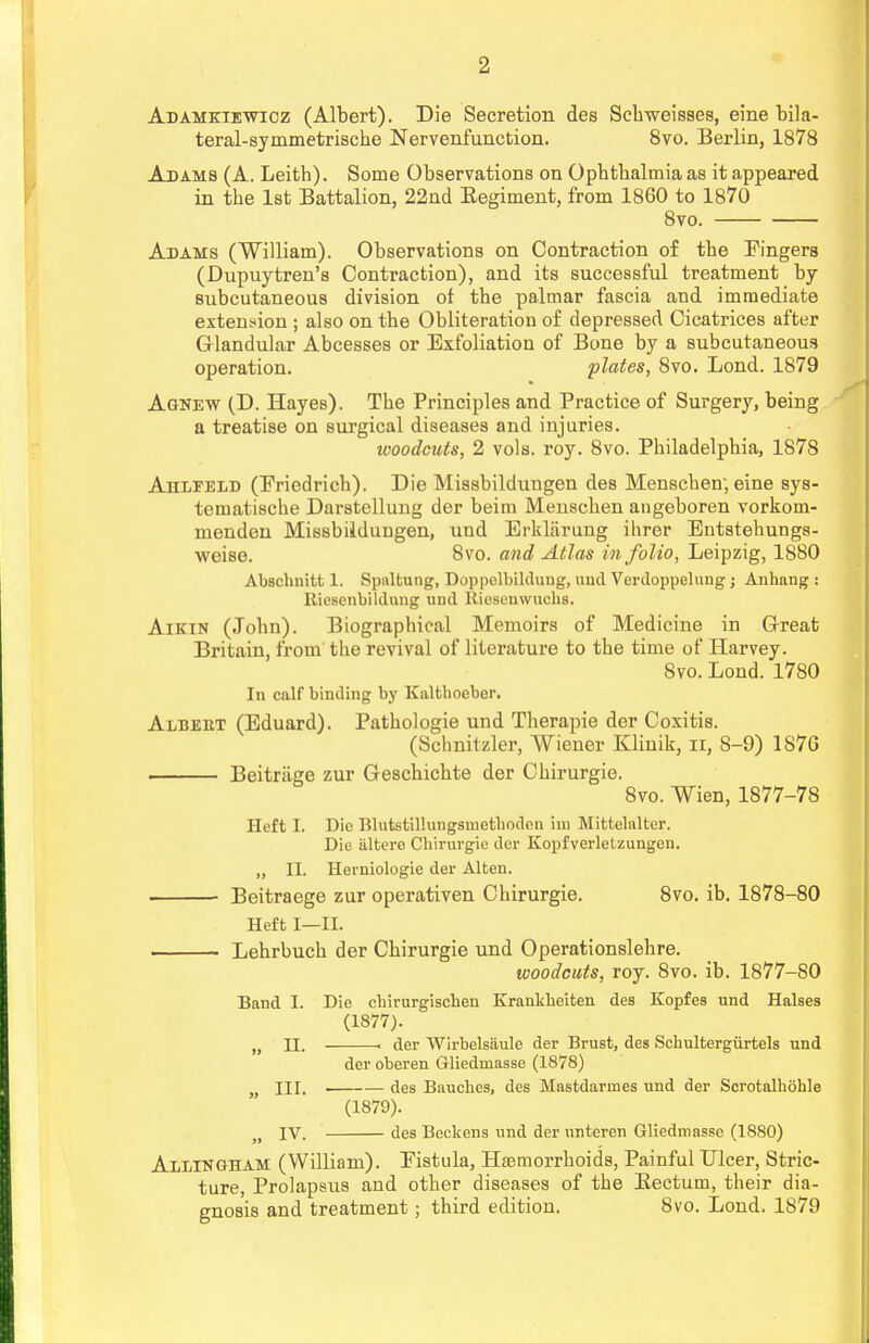 Adamkiewicz (Albert). Die Secretion des Schweisses, eine bila- teral-symmetrische Nervenfunction. 8vo. Berlin, 1878 Adams (A. Leith). Some Observations on Opbtbalmia as it appeared in the 1st Battalion, 22nd Eegiment, from 1860 to 1870 8vo. Adams (William). Observations on Contraction of the Fingers (Dupuytren's Contraction), and its successful treatment by subcutaneous division of the palmar fascia and immediate extension ; also on the Obliteration of depressed Cicatrices after Glandular Abcesses or Exfoliation of Bone by a subcutaneous operation. plates, 8vo. Lond. 1879 Agnew (D. Hayes). The Principles and Practice of Surgery, being a treatise on surgical diseases and injuries. woodcuts, 2 vols. roy. 8vo. Philadelphia, 1878 Ahlfeld (Friedrich). Die Missbilduugen des Menschen; eine sys- tematische Darstellung der beim Menschen angeboren vorkom- menden Missbildungen, und Erklarung ilirer Entstehungs- weise. 8vo. and Atlas in folio, Leipzig, 1880 Abschnitt 1. Spnltung, Doppelbilduug, und Verdoppeluug ; Anhang : Riescnbildung uud Rieseuwucbs. Aikin (John). Biographical Memoirs of Medicine in Great Britain, from the revival of literature to the time of Harvey. 8vo. Lond. 1780 In calf binding by Kaltboeber. Albert (Eduard). Pathologie und Therapie der Coxitis. (Schnitzler, Wiener Kliuik, n, 8-9) 1S7G ■ Beitriige zur Geschichte der Chirurgie. 8vo. Wien, 1877-78 Heft I. Die Blutstillungsmetboden im Mittelalter. Die iiltere Cbirurgie der Kopfverletzungen. „ II. Herniologie der Alten. Beitraege zur operativen Chirurgie. 8vo. ib. 1878-80 Heft I—II. Lehrbuch der Chirurgie und Operationslehre. woodcuts, roy. 8vo. ib. 1877-80 Band I. Die cbirurgiscben Krankbeiten des Kopfes und Halses (1877). M II. . der Wirbelsaule der Brust, des Schultergiirtels und der oberen Gliedmasse (1878) M HI. des Bauchcs, des Mastdarmes und der Scrotalhohle (1879). M IV. des Beckens und der unteren Gliedmasse (1880) Alxingham (William). Fistula, Haemorrhoids, Painful Ulcer, Stric- ture, Prolapsus and other diseases of the Eectum, their dia- gnosis and treatment; third edition. 8vo. Lond. 1879