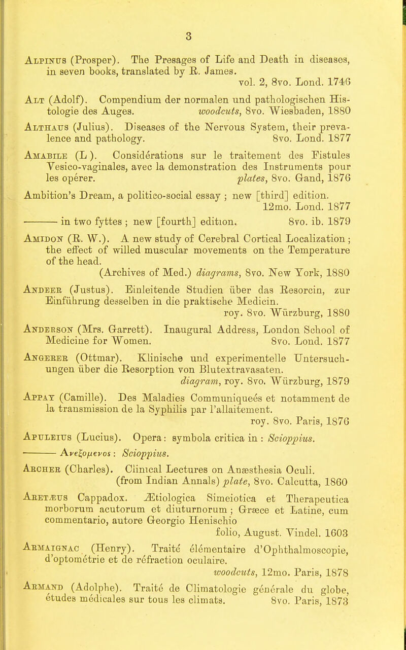 Alpines (Prosper). The Presages of Life and Death in diseases, in seven books, translated by R. James. vol. 2, 8vo. Lond. 1746 Alt (Adolf). Compendium der normalen und pathologischen His- tologic des Auges. woodcuts, 8vo. Wiesbaden, 1880 Althaes (Julius). Diseases of the Nervous System, their preva- lence and pathology. 8vo. Lond. 1877 Amabile (L). Considerations sur le traitement des Pistules Vesico-vaginales, avec la demonstration des Instruments pour les operer. plates, 8vo. Gand, 1876 Ambition's Dream, a politico-social essay ; new [third] edition. 12mo. Lond. 1877 ■ in two fyttes ; new [fourth] edition. 8vo. ib. 1879 Amie-on (R. W.). A new study of Cerebral Cortical Localization ; the effect of willed muscular movements on the Temperature of the head. (Archives of Med.) diagrams, 8vo. New York, 1880 Andeeb (Justus). Einleitende Studien iiber das Resorcin, zur Einfiihrung desselben in die praktische Medicin. roy. 8vo. Wurzburg, 1880 Anderson (Mrs. G-arrett). Inaugural Address, London School of Medicine for Women. 8vo. Lond. 1877 Akgeeeb (Ottmar). Klinische und experimentelle Dntersuch- ungen iiber die Resorption von Blutextravasaten. diagram, roy. 8vo. Wurzburg, 1879 Appat (Camille). Des Maladies Communiquees et notamment de la transmission de la Syphilis par l'allaitement. roy. 8vo. Paris, 1876 Apeleies (Lucius). Opera: symbola critica in : Bcioppius. Avetyjxevos : Scioppius. Aecheb (Charles). Clinical Lectures on Anaesthesia Oculi. (from Indian Annals) plate, 8vo. Calcutta, 1860 Aeet/Ees Cappadox. iEtiologica Simeiotica et Therapeutica morborum acutorum et diuturnorum ; Greece et Latine, cum commentario, autore Georgio Henischio folio, August. Yindel. 1603 Abmaignac (Henry). Traitc elementaire d'Ophthalmoscopie, d'optometrie et de refraction oculaire. woodcuts, 12mo. Paris, 1878 Abmand (Adolphe). Traite de Climatologie generale du globe, etudes medicales sur tous les climats. 8vo. Paris, 1873