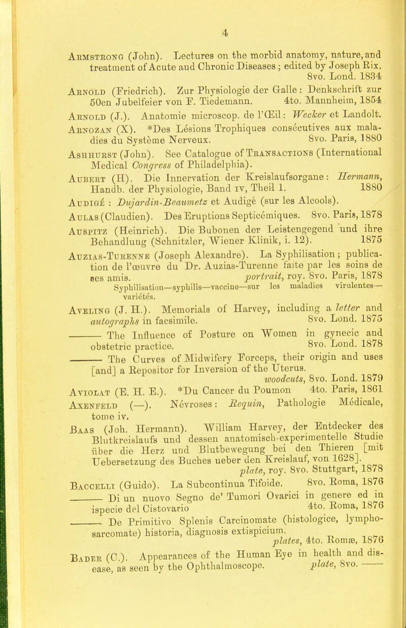 Armstrong (John). Lectures on the morhid anatomy, nature, and treatment of Acute and Chronic Diseases ; edited by Joseph Rix. 8vo. Lond. 1834 Arnold (Friedrich). Zur Physiologie der Galle : Denkschrift zur 50en Jubelfeier von F. Tiedemann. 4to. Mannheim, 1854 Arnold (J.). Anatomie microscop. de l'OEil: Wecker et Landolt. Arnozan (X). *Des Lesions Trophiques consecutives aux mala- dies du Systeme Nerveux. 8vo. Paris, .1880 Ashhurst (John). See Catalogue of Transactions (International Medical Congress of Philadelphia). Atjbert (II). Die Innervation der Kreislaufsorgane: Hermann, Handb. der Physiologie, Band iv, Theil 1. 1880 Audige : Dujardin-Beaumetz et Audige (sur les Alcools). Aulas (Claudien). Des Eruptions Septicemiques. 8vo. Paris, 1878 Auspitz (Heinrich). Die Buhonen der Leistengegend und ihre Behandluug (Schnitzler, Wiener Klinik, i. 12). 1875 Auzias-Turennk (Joseph Alexandre). La Syphilisation ; publica- tion de l'ceuvre du Dr. Auzias-Turenne faite par les soius de ues amis. portrait, roy. 8vo. Paris, 1878 Syphilisation— syphilis—vaccine—sur les maladies virulentes— varietes. Aveling (J. EL). Memorials of Harvey, including a letter and autographs in facsimile. 8vo. Lond. 1875 The Influence of Posture on Women in gynecic and obstetric practice. 8vo. Lond. 1878 The Curves of Midwifery Forceps, their origin and uses [and] a llepositor for Inversion of the Uterus. woodcuts, 8vo. Lond. 1879 Aviolat (E. H. E.). *Du Cancer du Poumon 4to. Paris, 1861 Axenfeld (—). Nevroses: Requin, Pathologie Medicale, tome iv. Baas (Job. Hermann). William Harvey, der Entdecker des Blutkreislaufs und dessen anatomisch-experimentelle Studie iiber die Herz und Blutbewegung hei den Thieren [nut Uebersetzung des Buches ueber den Kreislauf, von 1628]. 'plate, roy. 8vo. Stuttgart, 1878 Baccelli (G-uido). La Subcontinua Tifoide. 8vo. Roma, 1876 Di un nuovo Segno de' Tumori Ovarici in genere ed in ispecie del Cistovario 4to. Eoma, 1876 De Primitivo Splenis Carcinomate (histologice, lympho- sarcomate) historia, diagnosis extispicium. plates, 4to. Roma?, 18/6 Bader (C ) Appearances of the Human Eye in health and dis- ease, as seen by the Ophthalmoscope. plate, 8vo.