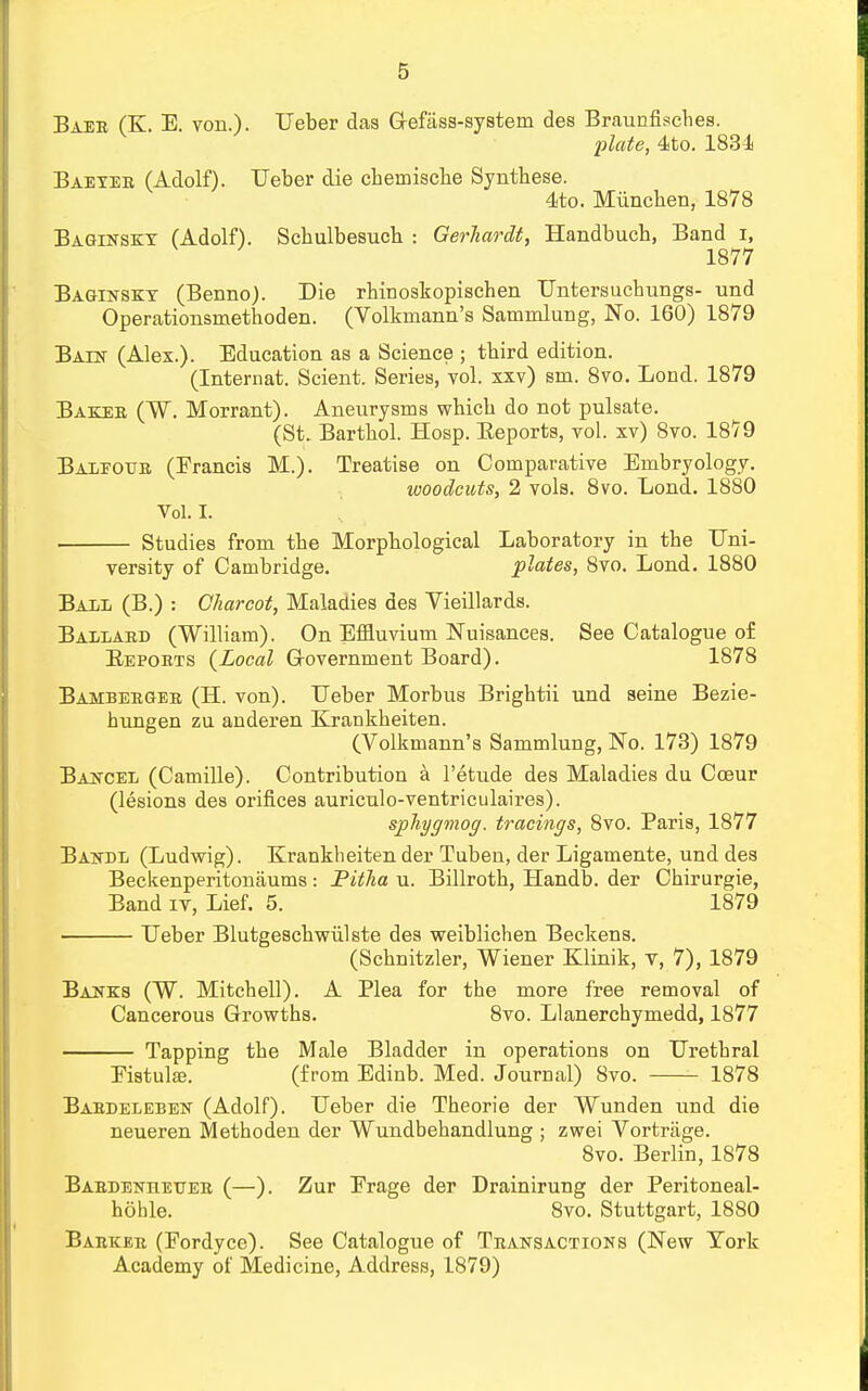 Baer (K. E. von.). Ueber das Gefass-system des Braunfisches. plate, 4to. 1834 Baeyer (Adolf). Ueber die cbemische Synthese. 4to. Miincben, 1878 Baginsky (Adolf). Scbulbesucb : Gerliardt, Handbucb, Band i, 1877 Baginsky (Benno). Die rhinoskopisehen Untersucbungs- und Operationsmetboden. (Volkmann's Sammlung, No. 160) 1879 Baen (Alex.). Education as a Science ; tbird edition. (Internat. Scient. Series, vol. xxv) sm. 8vo. Lond. 1879 Baker (W. Morrant). Aneurysms whicb do not pulsate. (St. Bartbol. Hosp. Beports, vol. xv) 8vo. 18)9 Baleotjr (Francis M.). Treatise on Comparative Embryology. woodcuts, 2 vols. 8vo. Lond. 1880 Vol. I. Studies from tbe Morpbological Laboratory in the Uni- versity of Cambridge. plates, 8vo. Lond. 1880 Ball (B.) : Charcot, Maladies des Vieillards. Ballard (William). On Effluvium Nuisances. See Catalogue of Beports (Local Government Board). 1878 Bamberger (H. von). Ueber Morbus Brigbtii und seine Bezie- hungen zu anderen Krankheiten. (Volkmann's Sammlung, No. 173) 1879 Bancel (Camille). Contribution a l'etude des Maladies du Coeur (lesions des orifices auriculo-ventriculaires). sphygmog. tracings, 8vo. Paris, 1877 Bahdl (Ludwig). Krankheiten der Tuben, der Ligamente, und des Beckenperitonaums : Pitha u. Billroth, Handb. der Cbirurgie, Band iv, Lief. 5. 1879 Ueber Blutgeschwiilste des weiblichen Beckens. (Scbnitzler, Wiener Klinik, v, 7), 1879 Banks (W. Mitchell). A Plea for the more free removal of Cancerous Growths. 8vo. Llanerchymedd, 1877 Tapping the Male Bladder in operations on Urethral Fistula;. (from Edinb. Med. Journal) 8vo. 1878 Bardeleben (Adolf). Ueber die Theorie der Wunden und die neueren Methoden der Wundbehandlung ; zwei Vortrage. 8vo. Berlin, 1878 Bardenhetter (—). Zur Frage der Drainirung der Peritoneal- hoble. 8vo. Stuttgart, 1880 Barker (Fordyce). See Catalogue of Transactions (New York Academy of Medicine, Address, 1879)