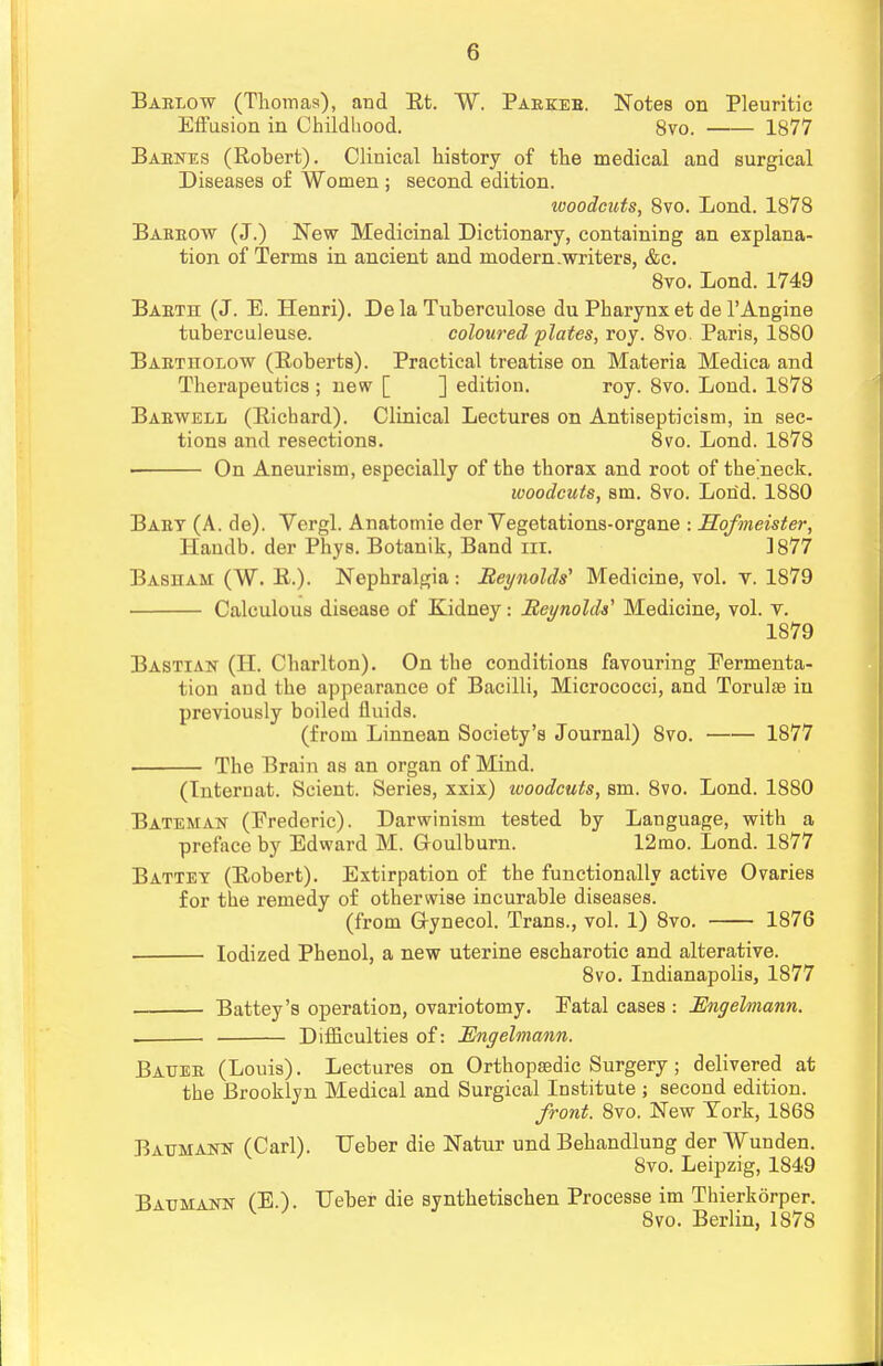 Barlow (Thomas), and Et. W. Parker. Notes on Pleuritic Effusion in Childhood. 8vo. 1877 Barnes (Robert). Clinical history of the medical and surgical Diseases of Women ; second edition. woodcuts, 8vo. Lond. 1878 Barrow (J.) New Medicinal Dictionary, containing an explana- tion of Terms in ancient and modern .writers, &c. 8vo. Lond. 1749 Barth (J. E. Henri). De la Tuberculose du Pharynx et de l'Angine tuberculeuse. coloured plates, roy. 8vo. Paris, 1880 Bartitolow (Roberts). Practical treatise on Materia Medica and Therapeutics; new [ ] edition. roy. 8vo. Lond. 1878 Barwell (Richard). Clinical Lectures on Antisepticism, in sec- tions and resections. 8vo. Lond. 1878 « On Aneurism, especially of the thorax and root of the'neck. woodcuts, sm. 8vo. Lond. 1880 Bart (A. de). Vergl. Anatomie der Vegetations-organe : Hofmeister, ITandb. der Phys. Botanik, Band in. 3877 Base am (W. R.). Nephralgia : Reynolds' Medicine, vol. v. 1879 Calculous disease of Kidney: Reynolds' Medicine, vol. Y. 1879 Bastian (H. Charlton). On the conditions favouring Fermenta- tion and the appearance of Bacilli, Micrococci, and Torulae in previously boiled fluids. (from Linnean Society's Journal) 8vo. 1877 The Brain as an organ of Mind. (Tnternat. Scient. Series, xxix) woodcuts, sm. 8vo. Lond. 1880 Bateman (Frederic). Darwinism tested by Language, with a preface by Edward M. Goulburn. 12mo. Lond. 1877 Battet (Robert). Extirpation of the functionally active Ovaries for the remedy of otherwise incurable diseases. (from Gynecol. Trans., vol. 1) 8vo. 1876 Iodized Phenol, a new uterine escharotic and alterative. 8vo. Indianapolis, 1877 Battey's operation, ovariotomy. Fatal cases : Engelmann. Difficulties of: Engelmann. Bauer (Louis). Lectures on Orthopaedic Surgery; delivered at the Brooklyn Medical and Surgical Institute ; second edition. front. 8vo. New York, 1868 Batjmann (Carl). TJeber die Natur und Behandlung der Wunden. 8vo. Leipzig, 1849 BAUMAira- (E.). Ueber die synthetischen Processe im Thierkorper. 8vo. Berlin, 1878