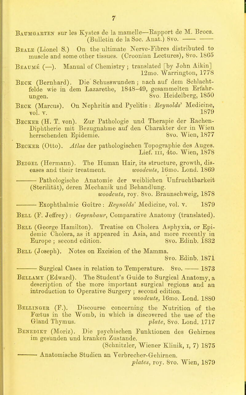 Baumgaeten sur lea Kystes de la inamelle—Rapport de M. Broca. (Bulletin de la Soc. Anat.) 8vo. Beale (Lionel S.) On the ultimate Nerve-Fibres distributed to muscle and some other tissues. (Oroonian Lectures), 8vo. 1865 Beaume (—). Manual of Chemistry ; translated [by John Aikin] 12mo. Warrington, 1778 Beck (Bernhard). Die Schusswunden ; nach auf dem Schlacht- felde wie in dem Lazarethe, 1848-49, gesammelten Erfahr- ungen. 8vo. Heidelberg, 1850 Beck (Marcus). On Nephritis and Pyelitis : Reynolds' Medicine, vol. v. 1879 Beckee (H. T. von). Zur Pathologie und Therapie der Eachen- Diphtherie rait Bezugnahme auf den Charakter der in Wien herrschenden Epidemie. 8vo. Wien, 1877 Beckee (Otto). Atlas der pathologischen Topographie des Auges. Lief, in, 4to. Wien, 1878 Beigel (Hermann). The Human Hair, its structure, growth, dis- eases and their treatment. woodcuts, 16mo. Lond. 1869 Pathologische Anatomie der weiblichen Unfruchtbarkeit (Sterilitat), deren Mecbanik und Behandlung. woodcuts, roy. 8vo. Braunschweig, 1878 Exophthalmic Goitre : Reynolds' Medicine, vol. v. 1879 Bell (E. Jeffrey) : Oegenbaur, Comparative Anatomy (translated). Bell (George Hamilton). Treatise on Cholera Asphyxia, or Epi- demic Cholera, as it appeared in Asia, and more recently in Europe ; second edition. 8vo. Edinb. 1832 Bell (Joseph). Notes on Excision of the Mamma. 8vo. Edinb. 1871 Surgical Cases in relation to Temperature. 8vo. 1873 Bellamy (Edward). The Student's Guide to Surgical Anatomy, a description of the more important surgical regions and an introduction to Operative Surgery ; second edition. woodcuts, 16mo. Lond. 1880 Bellingee (E.). Discourse concerning the Nutrition of the Foetus in the Womb, in which is discovered the use of the Gland Thymus. plate, 8vo. Lond. 1717 Benedikt (Moriz). Die psychischen Eunktionen des Gehirnes im gesiinden und kranken Zustande. (Schnitzler, Wiener Klinik, i, 7) 1875 • Anatomische Studien an Verbrecher-Gehirnen.